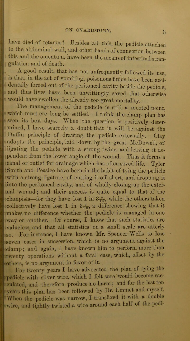 have died of tetanus? Besides all this, the pedicle attached to the abdominal wall, and other bands of connection between this and the omentum, have been the means of intestinal stran- gulation and of death. .A. good insult, that has not unfrequently followed its use, is that, in the act of vomiting, poisonous fluids have been acci- dentally forced out of the peritoneal cavity beside the pedicle, and thus lives have been unwittingly saved that otherwise would have swollen the already too great mortality. The management of the pedicle is still a mooted point, which must ere long be settled. I think the clamp plan has seen its best days. When the question is positively deter- mined, I have scarcely a doubt that it will be against the Duflin principle of drawing the pedicle externally. Clay adopts the principle, laid down by the great McDowell, of ligating the pedicle with a strong twine and leaving it de- pendent from the lower angle of the wound. Thus it forms a canal or outlet for drainage which has often saved life. Tyler Smith and Peaslee have been in the habit of tying the pedicle with a strong ligature, of cutting it olf short, and dropping it into the peritoneal cavity, and of wholly closing up the exter- nal wound; and their success is quite equal to that of the iclampists—for they have lost 1 in 3T7g-, while the others taken i collectively have lost 1 in 3T7F, a difference showing that it makes no difference whether the pedicle is managed in one way or another. Of course, I know that such statistics are valueless, and that all statistics on a small scale are utterly •so. For instance, I have known Mr. Spencer Wells to lose seven cases in succession, which is no argument against the iclamp; and again, I have known him to perform more than !twenty operations without a fatal case, which, offset by the others, is no argument in favor of it. For twenty years I have advocated the plan of tying the pedicle with silver wire, which I felt sure would become sac- culated, and therefore produce no harm ; and for the last ten years this plan has been followed by Dr. Emmet and myselh When the pedicle was narrow, I transfixed it with a double wire, and tightly twisted a wire around each half of the pedi-