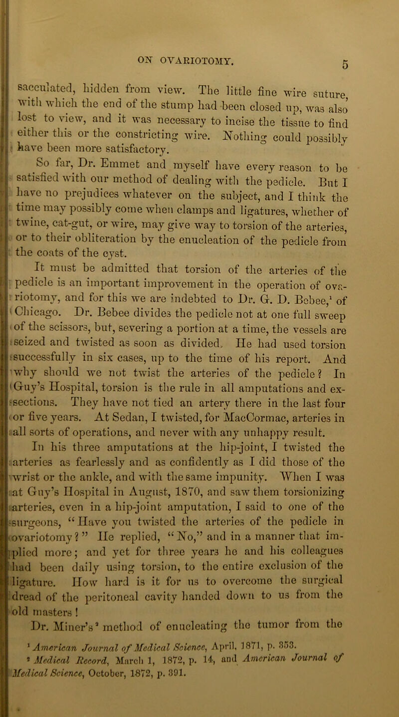 sacculated, bidden from view. The little fine wire suture with which the end of the stump had been closed up, was also lost to view, and it was necessary to incise the tissue to find either this or the constricting wire. Nothing could possibly Bhave been more satisfactory. So tar, Di. Emmet and myself have every reason to be satisfied with our method of dealing with the pedicle. But I have no prejudices whatever on the subject, and I think the time may possibly come when clamps and ligatures, whether of twine, cat-gut, or wire, may give way to torsion of the arteries, or to their obliteration by the enucleation of the pedicle from the coats of the cyst. It must be admitted that torsion of the arteries of the pedicle is an important improvement in the operation of ova- riotomy, and for this we are indebted to Dr. G. D. Bebee,1 * of • Chicago. Dr. Bebee divides the pedicle not at one full sweep of the scissors, but, severing a portion at a time, the vessels are seized and twisted as soon as divided. He had used torsion ■ successfully in six cases, up to the time of his report. And why should we not twist the arteries of the pedicle? In 'Guy’s Hospital, torsion is the rule in all amputations and ex- ■ sections. They have not tied an artery there in the last four < or five years. At Sedan, I twisted, for MacCormac, arteries in all sorts of operations, and never with any unhappy result. In his three amputations at the hip-joint, I twisted the arteries as fearlessly and as confidently as I did those of tho wrist or the ankle, and with the same impunity. When I was :at Guy’s Hospital in August, 1870, and saw them torsionizing arteries, even in a hip-joint amputation, I said to one of tho 'Surgeons, “ Have you twisted the arteries of the pedicle in • ovariotomy? ” He replied, “No,” and in a manner that im- Iplied more; and yet for three years he and his colleagues had been daily using torsion, to the entire exclusion of the ligature. How hard is it for us to overcome the surgical dread of the peritoneal cavity handed down to us from tho old masters ! Dr. Miner’s3 method of enucleating the tumor from tho 1 American Journal of Medical Science, April, 1871, p. <853. * Medical Record, March 1, 1872, p. 14-, ami American Journal of Medical Science, October, 1872, p. 391.