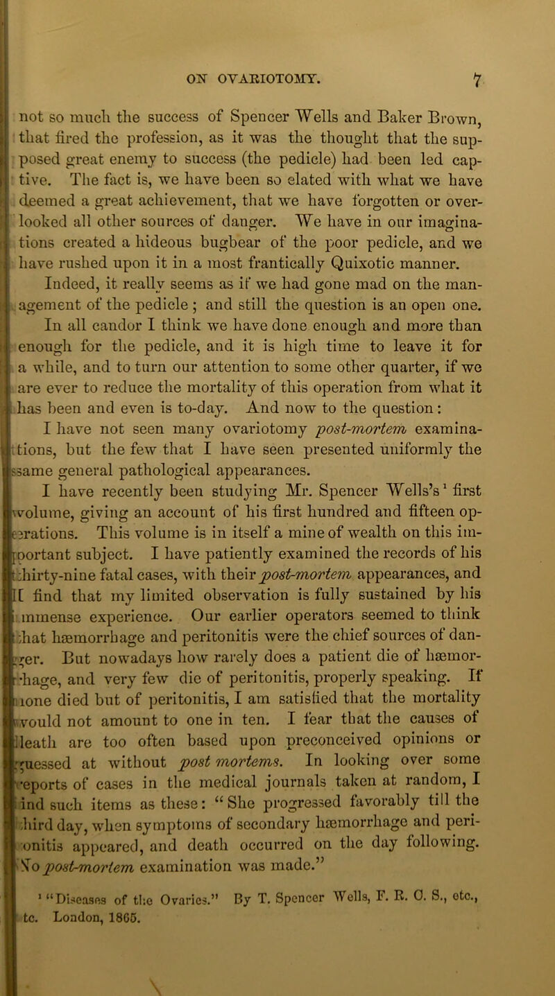 not so much the success of Spencer Wells and Baker Brown, that fired the profession, as it was the thought that the sup- posed great enemy to success (the pedicle) had been led cap- tive. The fact is, we have been so elated with what we have deemed a great achievement, that we have forgotten or over- looked all other sources of danger. We have in our imagina- tions created a hideous bugbear of the poor pedicle, and we have rushed upon it in a most frantically Quixotic manner. Indeed, it really seems as if we had gone mad on the man- agement of the pedicle ; and still the question is an open one. In all candor I think -we have done enough and more than enough for the pedicle, and it is high time to leave it for a while, and to turn our attention to some other quarter, if we are ever to reduce the mortality of this operation from what it has been and even is to-day. And now to the question: I have not seen many ovariotomy -post-mortem examina- tions, but the few that I have seen presented uniformly the ssame general pathological appearances. I have recently been studying Mr. Spencer Wells’s1 first vvolume, giving an account of his first hundred and fifteen op- cerations. This volume is in itself a mine of wealth on this im- portant subject. I have patiently examined the records of his Lhirty-nine fatal cases, with their post-mortem appearances, and I[ find that my limited observation is fully sustained by his i mmense experience. Our earlier operators seemed to think ;hat haemorrhage and peritonitis were the chief sources of dan- ger. But nowadays how rarely does a patient die of haemor- rhage, and very few die of peritonitis, properly speaking. If lone died but of peritonitis, I am satislied that the mortality would not amount to one in ten. I fear that the causes of death are too often based upon preconceived opinions or .guessed at without post mortems. In looking over some ■•eports of cases in the medical journals taken at random, I find such items as these: “She progressed favorably till the hird day, when symptoms of secondary haemorrhage and peri- tonitis appeared, and death occurred on the day following. So post-mortem examination was made.” 1 “Diseases of the Ovaries.” By T. Spencer Wells, F. R. 0. S., otc., tc. London, 1805.