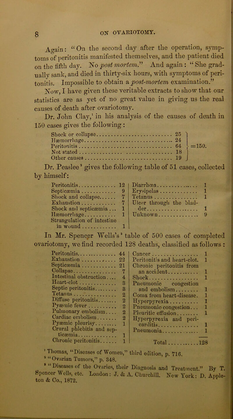 Ao-ain: “ On the second day after the operation, symp- toms of peritonitis manifested themselves, and the patient died on the fifth day. No post mortem.” And again : “ She grad- ually sank, and died in thirty-six hours, with symptoms of peri- tonitis. Impossible to obtain apost-mortem examination.” Now, I have given these veritable extracts to show that our statistics are as yet of no great value in giving us the real causes of death after ovariotomy. Dr. John Clay,1 in his analysis of the causes of death in 150 cases gives the following : Shock or collapse Haemorrhage Peritonitis Not stated Other causes 25 24 64 18 19 =150. Dr. Peaslee2 gives the following table of 51 cases, collected by himself: Peritonitis 12 Septicaemia 9 Shock and collapse 7 Exhaustion 7 Shock and septicaemia ... 1 Haemorrhage 1 Strangulation of intestine in wound 1 Diarrhoea 1 Erysipelas 1 Tetanus 1 Ulcer through the blad- der 1 Unknown 9 In Mr. Spencer Wells’s3 table of 500 cases of completed ovariotomy, we find recorded 128 deaths, classified as follows : Peritonitis 44 Exhaustion . 22 Septicaemia 21 Collapse 7 Intestinal obstruction.... 4 Heart-clot 3 Septic peritonitis 3 Tetanus 2 Diffuse peritonitis 2 Pyoemic fever 2 Pulmonary embolism. ... 2 Cardiac embolism 2 Pyaemic pleurisy 1 Crural phlebitis and sep- ticaemia l Chronic peritonitis 1 Cancer Peritonitis and heart-clot. Chronic peritonitis from an accident Shock Pneumonic congestion and embolism Coma from heart-disease. Hyperpyrexia Pneumonic congestion... Pleuritic effusion Hyperpyrexia and peri- carditis Pneumonia 1 1 1 1 1 1 1 Total .128 ' Thomas, “Diseases of Women,” third edition, p. 716. a “Ovarian Tumors,” p. 348. Diseases of the Ovaries, their Diagnosis and Treatment.” By T. Spencer Wells, etc. London : J. & A. Churchill. New York: D. Apple- ton & Co., 1872.