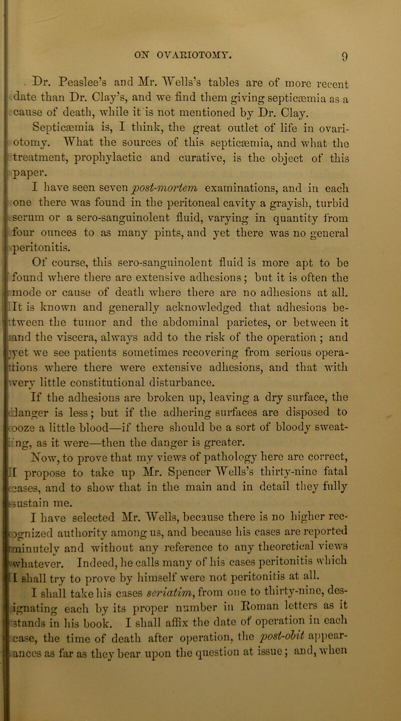 Dr. Peaslee’s and Mr. Wells’s tables are of more recent date than Dr. Clay’s, and we find them giving septicaemia as a cause of death, while it is not mentioned by Dr. Clay. Septicaemia is, I think, the great outlet of life in ovari- otomy. What the sources of this septicaemia, and what the treatment, prophylactic and curative, is the object of this paper. I have seen seven post-mortem examinations, and in each one there was found in the peritoneal cavity a grayish, turbid serum or a sero-sanguinolent fluid, varying in quantity from four ounces to as many pints, and yet there was no general peritonitis. Of course, this sero-sanguinolent fluid is more apt to be found where there are extensive adhesions; but it is often the mode or cause of death where there are no adhesions at all. ;It is known and generally acknowledged that adhesions be- tween the tumor and the abdominal parietes, or between it rand the viscera, always add to the risk of the operation ; and }yet we see patients sometimes recovering from serious opera- ttions where there were extensive adhesions, and that with wery little constitutional disturbance. If the adhesions are broken up, leaving a dry surface, the idanger is less; but if the adhering surfaces are disposed to < ooze a little blood—if there should be a sort of bloody sweat- i ng, as it were—then the danger is greater. Now, to prove that my views of pathology here are correct, ][ propose to take up Mr. Spencer Wells’s thirty-nine fatal oases, and to show that in the main and in detail they fully •sustain me. I have selected Mr. Wells, because there is no higher rec- ognized authority among us, and because his cases are reported i minutely and without any reference to any theoretical views 'whatever. Indeed, he calls many of his cases peritonitis which I shall try to prove by himself were not peritonitis at all. I shall take his cases seriatim, from one to thirty-nine, des- ignating each by its proper number in Homan letters as it stands in his book. I shall affix the date of operation in each case, the time of death after operation, the post-obit appear- ances as far as they bear upon the question at issue; and, when