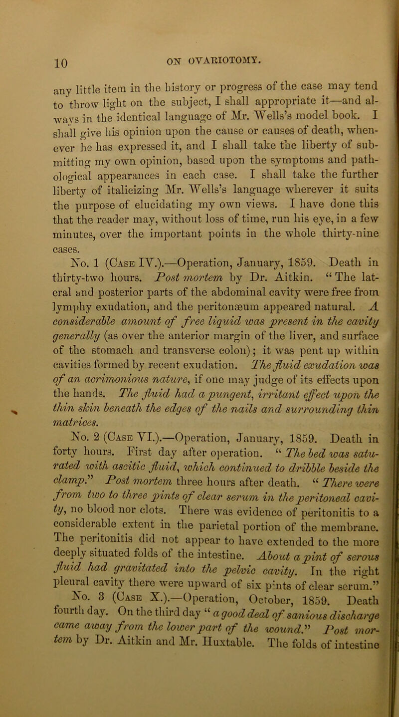 any little item in the history or progress of the case may tend to throw light on the subject, I shall appropriate it—and al- ways in the identical language of Mr. Wells’s model book. I shall give his opinion upon the cause or causes of death, when- ever lie has expressed it, and I shall take the liberty of sub- mitting my own opinion, based upon the symptoms and path- ological appearances in each case. I shall take the further liberty of italicizing Mr. Wells’s language wherever it suits the purpose of elucidating my own views. I have done this that the reader may, without loss of time, run his eye, in a few minutes, over the important points in the whole thirty-nine cases. Xo. 1 (Case IY.).—Operation, January, 1859. Death in thirty-two hours. Post mortem by Dr. Aitkin. “ The lat- eral and posterior parts of the abdominal cavity were free from lympliy exudation, and the peritonaeum appeared natural. A considerable amount of free liquid was present in the cavity generally (as over the anterior margin of the liver, and surface of the stomach and transverse colon); it was pent up within cavities formed by recent exudation. The fluid exudation was of an acrimonious nature, if one may judge of its effects upon the hands. The fluid had a pungent, irritant effect upon the thin skin beneath the edges of the nails and surrounding thin matrices. Xo. 2 (Case VI.).—Operation, January, 1S59. Death in forty hours. First day after operation. u The bed was satu- rated with ascitic fluid, which continued to dribble beside the clamps Post mortem three hours after death. “ There were from two to three pints of clear serum in the peritoneal cavi- ty> no blood nor clots. There was evidence of peritonitis to a considerable extent in the parietal portion of the membrane. The peritonitis did not appear to have extended to the more deeply situated folds of the intestine. About a pint of serous fluid had gravitated into the pelvic cavity. In the right pleural cavity there were upward of six pints of clear serum.” Ko. 3 (Case X.).—Operation, October, 1859. Death fourth day. On the third day “ a good deal of sanious discharge came away from the lower part of the wound.” Post mor- tem by Di. Aitkin and Mr. Iluxtable. The folds of intestine
