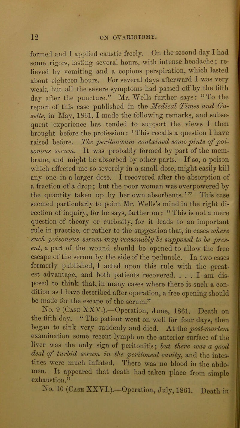 formed and I applied caustic freely. On the second day I had some rigors, lasting several hours, with intense headache; re- lieved hy vomiting and a copious perspiration, which lasted about eighteen hours. For several days afterward I was very weak, hut all the severe symptoms had passed off by the fifth day after the puncture.” Mr. Wells further says: “To the report of this case published in the Medical Times and Ga- zette, in May, 1861, I made the following remarks, and subse- quent experience has tended to support the view's I then brought before the profession : ‘ This recalls a question I have raised before. The peritonaeum contained some pints of poi- sonous serum. It was probably formed by part of the mem- brane, and might be absorbed by other parts. If so, a poison which affected me so severely in a small dose, might easily kill any one in a larger dose. I recovered after the absorption of a fraction of a drop; but the poor woman was overpowered by the quantity taken up by her own absorbents. ’ ” This case seemed particularly to point Mr. Wells’s mind in the right di- rection of inquiry, for he says, farther on : “ This is not a mere question of theory or curiosity, for it leads to an important rule in practice, or rather to the suggestion that, in cases where such poisonous serum may reasonably be supposed to be pres- ent, a part of the wound should be opened to allow the free escape of the serum by the side of the peduncle. In twro cases formerly published, I acted upon this rule with the great- est advantage, and both patieuts recovered. ... I am dis- posed to think that, in many cases where there is such a con- dition as I have described after operation, a free opening should be made for the escape of the serum.” No. 9 ^Case XXV.).—Operation, June, 1861. Death on the fifth day. “ The patient went on well for four days, then began to sink very suddenly and died. A.t \h& post-mortem examination some recent lymph on the anterior surface of the liver was the only sign of peritonitis; but there was a good deal of turbid serum in the peritoneal cavity, and the intes- tines were much inflated. There was no blood in the abdo- men. It appeared that death had taken place from simple exhaustion.” No. 10 (Case XXVI.).—Operation, July, 1861. Death in
