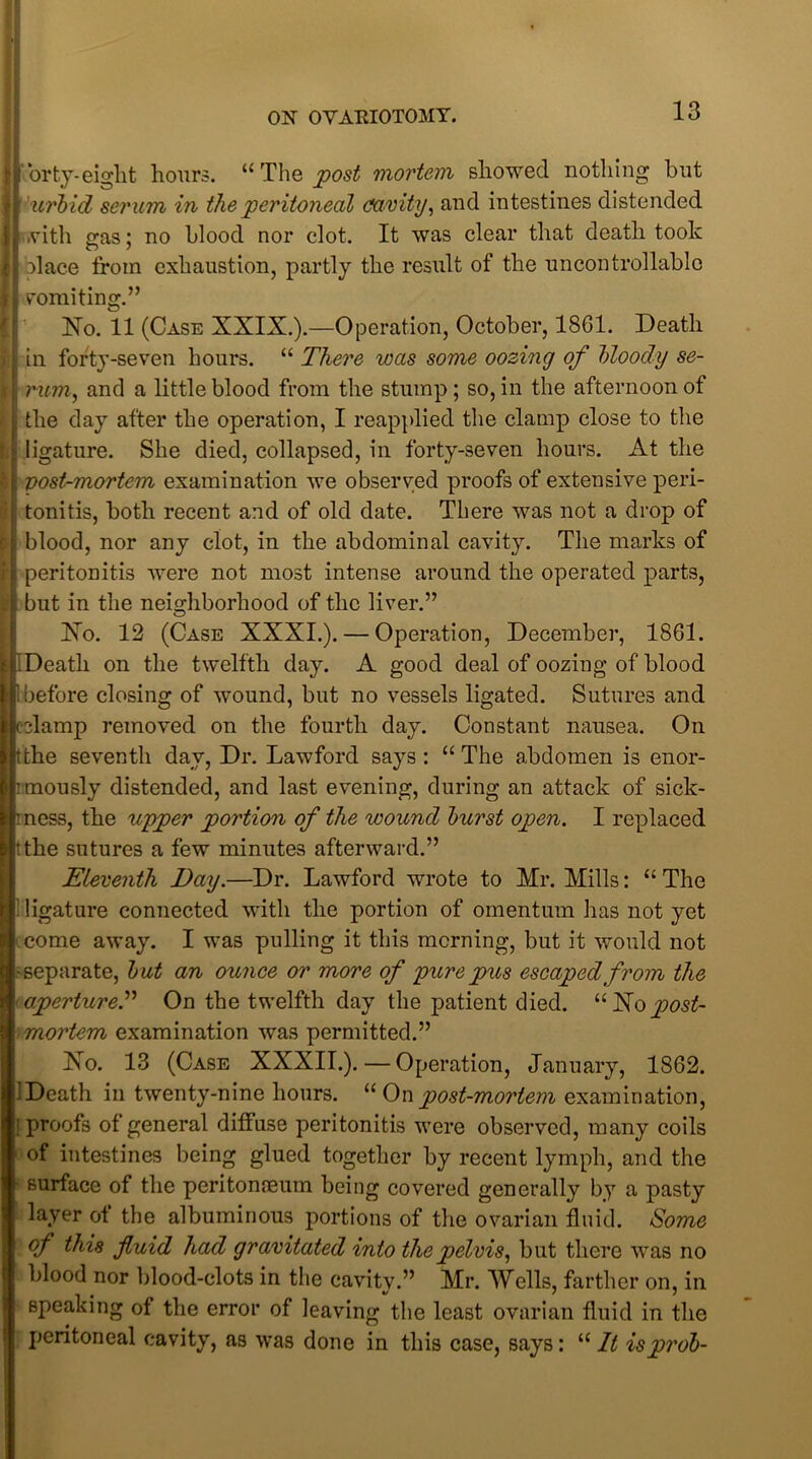 orty-eight hours. “The post mortem showed nothing but uj'bid ser um in the peritoneal cfavity, and intestines distended with eras; no blood nor clot. It was clear that death took blace from exhaustion, partly the result of the uncontrollable vomiting.” No. 11 (Case XXIX.).—Operation, October, 1861. Death in forty-seven hours. “ There was some oozing of bloody se- i rum, and a little blood from the stump; so, in the afternoon of the day after the operation, I reapplied the clamp close to the ligature. She died, collapsed, in forty-seven hours. At the post-mortem examination we observed proofs of extensive peri- ; tonitis, both recent and of old date. There was not a drop of blood, nor any clot, in the abdominal cavity. The marks of peritonitis were not most intense around the operated parts, but in the neighborhood of the liver.” No. 12 (Case XXXI.). — Operation, December, 1861. IDeath on the twelfth day. A good deal of oozing of blood bbefore closing of wound, but no vessels ligated. Sutures and cclamp removed on the fourth day. Constant nausea. On tthe seventh day, Dr. Lawford says : “ The abdomen is enor- imously distended, and last evening, during an attack of sick- rness, the upper portion of the wound burst open. I replaced tthe sutures a few minutes afterward.” Eleventh Day.—Dr. Lawford wrote to Mr. Mills: “ The . ligature connected with the portion of omentum has not yet come away. I was pulling it this morning, but it would not -separate, but an ounce or more of pure pus escaped from the aperture.” On the twelfth day the patient died. “Nopost- mortem examination was permitted.” No. 13 (Case XXXII.). — Operation, January, 1S62. 'Death in twenty-nine hours. “ On post-mortem examination, ’proofs of general diffuse peritonitis were observed, many coils of intestines being glued together by recent lymph, and the surface of the peritonaeum being covered generally by a pasty layer ot the albuminous portions of the ovarian fluid. Some of this fluid had gravitated into the pelvis, but there was no blood nor blood-clots in the cavity.” Mr. Wells, farther on, in speaking of the error of leaving the least ovarian fluid in the peritoneal cavity, as was done in this case, says: “ It isprob-