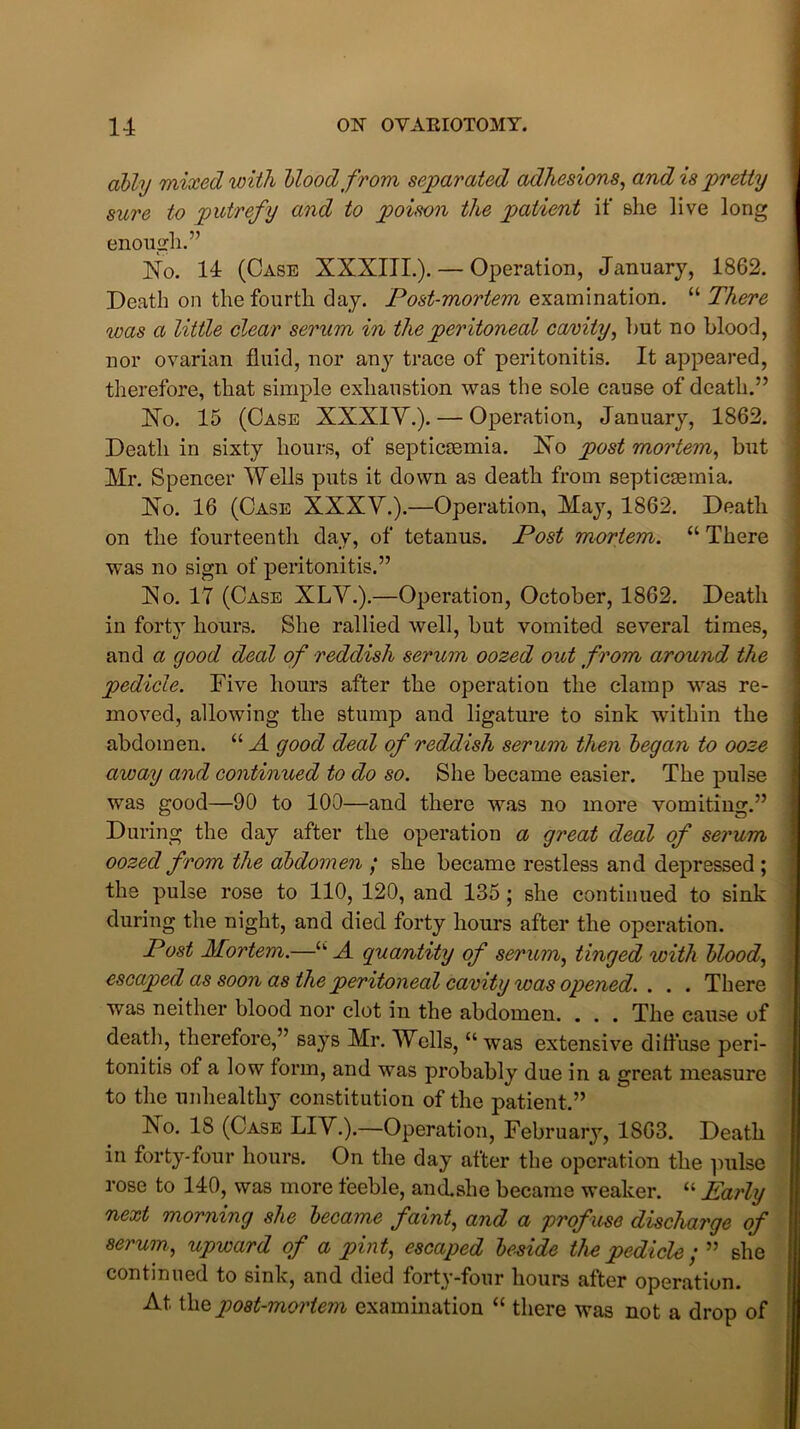 ally 'mixed with Mood from separated adhesions, and is pretty sure to putrefy and to poison the patient if she live long enough.” No. 14 (Case XXXIII.). — Operation, January, 1862. Death on the fourth day. Post-mortem examination. “ There ivas a little clear serum in the peritoneal cavity, hut no blood, nor ovarian fluid, nor any trace of peritonitis. It appeared, therefore, that simple exhaustion was the sole cause of death.” No. 15 (Case XXXIV.). — Operation, January, 1862. Death in sixty hours, of septicaemia. No post mortem, but Mr. Spencer Wells puts it down as death from septicaemia. No. 16 (Case XXXV.).—Operation, May, 1862. Death on the fourteenth day, of tetanus. Post mortem. “ There was no sign of peritonitis.” No. IT (Case XLV.).—Operation, October, 1862. Death in forty hours. She rallied well, but vomited several times, and a good deal of reddish serum oozed out from around the pedicle. Five hours after the operation the clamp was re- moved, allowing the stump and ligature to sink within the abdomen. “ A good deal of reddish serum then began to ooze away and continued to do so. She became easier. The pulse was good—90 to 100—and there was no more vomiting.” During the day after the operation a great deal of serum oozed from the abdomen ; she became restless and depressed ; the pulse rose to 110, 120, and 135; she continued to sink during the night, and died forty hours after the operation. Post Mortem.—u A quantity of serum, tinged with bloody escaped as soon as the peritoneal cavity was opened. . . . There was neither blood nor clot in the abdomen. . . . The cause of death, therefore,” says Mr. Wells, “ was extensive diffuse peri- tonitis of a low form, and was probably due in a great measure to the unhealthy constitution of the patient.” ISo. 18 (Case LIV.).—Operation, February, 1863. Death in forty-four hours. On the day after the operation the pulse rose to 140, was more feeble, anclshe became weaker. “ Early next morning she became faint, and a profuse discharge of serum., upward of a pint, escaped beside the pedicle; ” she continued to sink, and died forty-four hours after operation. At thq post-mortem examination “ there was not a drop of