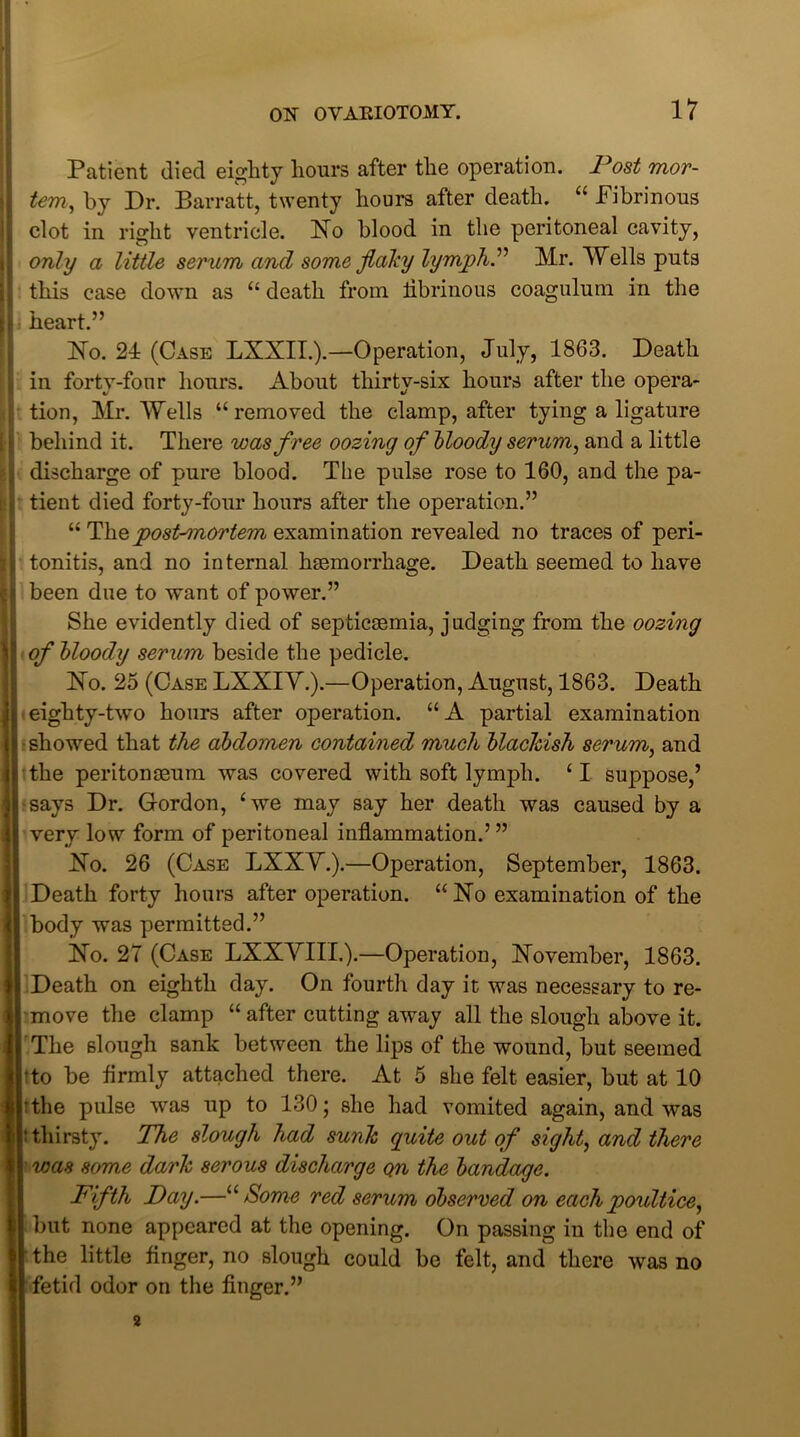 Patient died eighty hours after the operation. Post mor- I1 tern, by Dr. Barratt, twenty hours after death. “ Fibrinous clot in right ventricle. No blood in the peritoneal cavity, only a little serum and some flaky lymph” Mr. Wells puts if this case down as “ death from tibrinous coagulum in the i| heart.” No. 21 (Case LXXII.).—Operation, July, 1863. Death ; in forty-four hours. About thirty-six hours after the opera- tion, Mr. Wells “removed the clamp, after tying a ligature |! behind it. There was free oozing of bloody serum, and a little discharge of pure blood. The pulse rose to 160, and the pa- b tient died forty-four hours after the operation.” “ The postmortem examination revealed no traces of peri- tonitis, and no internal haemorrhage. Death seemed to have 11 been due to want of power.” She evidently died of septicaemia, judging from the oozing of bloody serum beside the pedicle. No. 25 (Case LXXIY.).—Operation, August, 1863. Death ■ eighty-two hours after operation. “ A partial examination i showed that the abdomen contained much blackish serum, and the peritonaeum was covered with soft lymph. £ I suppose,’ says Dr. Gordon, £we may say her death was caused by a very low form of peritoneal inflammation.’ ” No. 26 (Case LXXV.).—Operation, September, 1863. Death forty hours after operation. “ No examination of the body was permitted.” No. 27 (Case LXXVIIL).—Operation, November, 1863. Death on eighth day. On fourth day it was necessary to re- move the clamp “ after cutting away all the slough above it. The slough sank between the lips of the wound, but seemed tto be firmly attached there. At 5 she felt easier, but at 10 I tthe pulse was up to 130; she had vomited again, and was 11thirsty. The slough had sunk quite out of sight, and there I was some dark serous discharge on the bandage. Fifth Day.—“ Some red serum observed on each poultice, 1 but none appeared at the opening. On passing in the end of I the little finger, no slough could be felt, and there was no I fetid odor on the finger.” 3