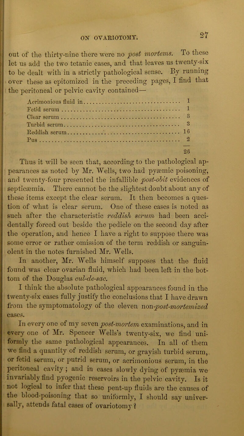 out of the thirty-nine there were no post mortems. To these let us add the two tetanic cases, and that leaves us twenty-six to be dealt with in a strictly pathological sense. By running over these as epitomized in the preceding pages, I find that the peritoneal or pelvic cavity contained— Acrimonious fluid in 1 Fetid serum 1 Clear serum 3 Turbid serum 3 Eeddish serum 16 Pus 2 26 Thus it will be seen that, according to the pathological ap- pearances as noted by Mr. Wells, two had pysemic poisoning, and twenty-four presented the infallible post-obit evidences of i septicaemia. There cannot be the slightest doubt about any of ■ these items except the clear serum. It then becomes a ques- i tion of what is clear serum. One of these cases is noted as i such after the characteristic reddish serum had been acci- | dentally forced out beside the pedicle on the second day after t the operation, and hence I have a right to suppose there was I some error or rather omission of the term reddish or sanguin- j olent in the notes furnished Mr. Wells. In another, Mr. Wells himself supposes that the fluid ! found was clear ovarian fluid, which had been left in the bot- I tom of the Douglas cul-de-sac. I think the absolute pathological appearances found in the twenty-six cases fully justify the conclusions that I have drawn from the symptomatology of the eleven non-post-mortemized cases. In every one of my seven post-mortem examinations, and in every one of Mr. Spencer Wells’s twenty-six, we find uni- formly the same pathological appearances. In all of them we find a quantity of reddish serum, or grayish turbid serum, or fetid serum, or putrid serum, or acrimonious serum, in the peritoneal cavity ; and in cases slowly dying of pyaemia we invariably find pyogenic reservoirs in the pelvic cavity. Is it not logical to infer that these pent-up fluids are the causes of the blood-poisoning that so uniformly, I should say univer- sally, attends fatal cases of ovariotomy?