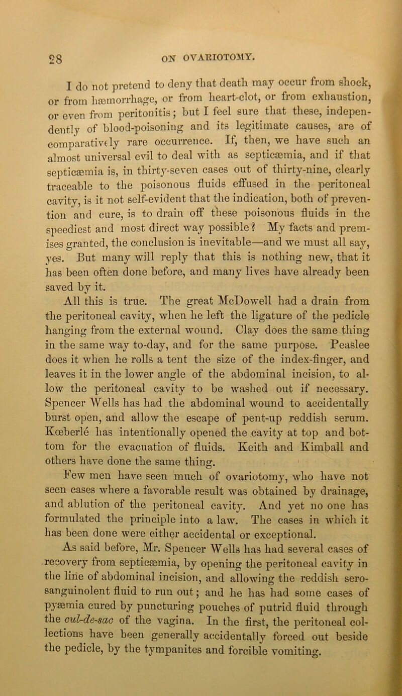 I do not pretend to deny that death may occur from shock, or from haemorrhage, or from heart-clot, 01 fiom exhaustion, or even from peritonitis; but I feel sure that these, indepen- dently of blood-poisoning and its legitimate causes, are of comparatively rare occurrence. If, then, we have such an almost universal evil to deal with as septicaemia, and if that septicaemia is, in thirty-seven cases out of thirty-nine, clearly traceable to the poisonous fluids effused in the peritoneal cavity, is it not self-evident that the indication, both of preven- tion and cure, is to drain off these poisonous fluids in the speediest and most direct way possible? My facts and prem- ises granted, the conclusion is inevitable—and we must all say, yes. But many will reply that this is nothing new, that it has been often done before, and many lives have already been saved by it. All this is true. The great McDowell had a drain from the peritoneal cavity, when he left the ligature of the pedicle hanging from the external wound. Clay does the same thing in the same way to-day, and for the same purpose. Peaslee does it when he rolls a tent the size of the index-finger, and leaves it in the lower angle of the abdominal incision, to al- low the peritoneal cavity to be washed out if necessary. Spencer Wells has had the abdominal wound to accidentally burst open, and allow the escape of pent-up reddish serum. Koeberle has intentionally opened the cavity at top and bot- tom for the evacuation of fluids. Keith and Kimball and others have done the same thing. Few men have seen much of ovariotomy, who have not seen cases where a favorable result was obtained by drainage, and ablution of the peritoneal cavity. And yet no one has formulated the principle into a law. The cases in which it has been done were either accidental or exceptional. As said before, Mr. Spencer Wells has had several cases of recovery from septicaemia, by opening the peritoneal cavity in the line of abdominal incision, and allowing the reddish sero- sanguinolent fluid to run out; and he has had some cases of pyaemia cured by puncturing pouches of putrid fluid through the cul-de-sac of the vagina. In the first, the peritoneal col- lections have been generally accidentally forced out beside the pedicle, by the tympanites and forcible vomiting.