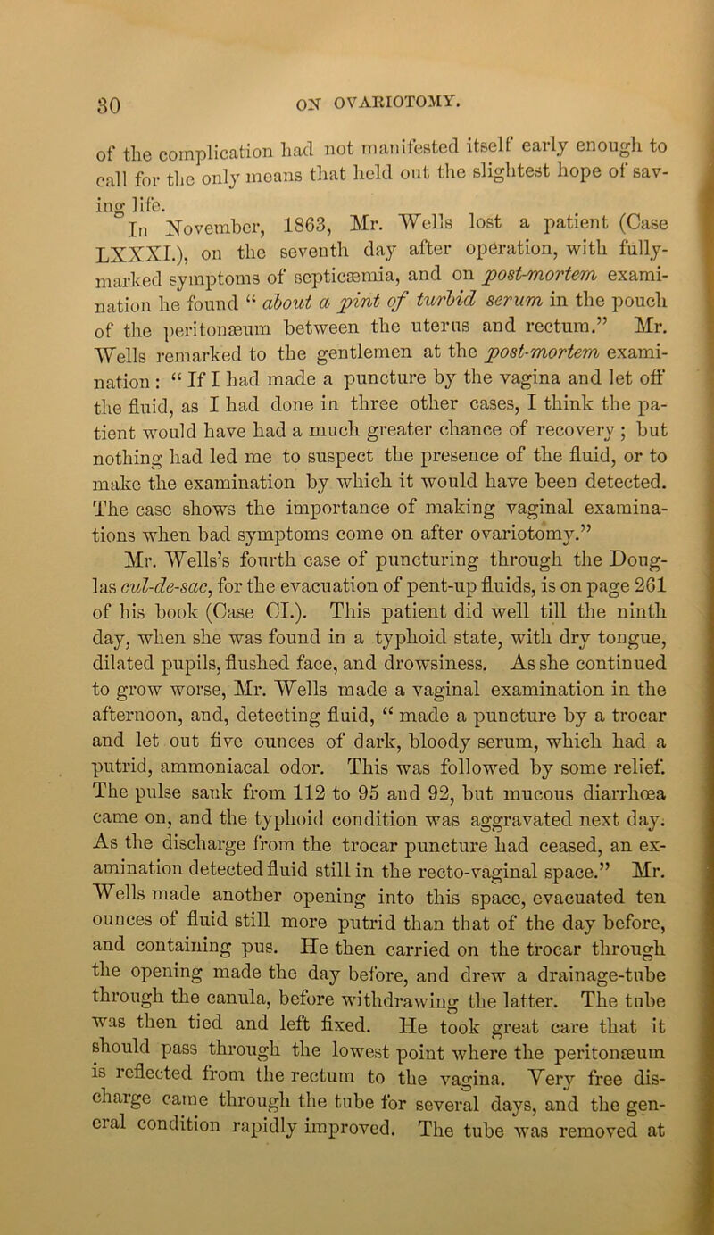 of the complication had not manifested itself early enough to call for the only means that held out the slightest hope of sav- ing life.  In November, 1863, Mr. 'Wells lost a patient (Case LXXXI.), on the seventh day after operation, with fully- marked symptoms of septicaemia, and on jpost-mortem exami- nation he found “ about a pint of turbid serum in the pouch of the peritonaeum between the uterus and rectum.” Mr. Wells remarked to the gentlemen at the post-mortem exami- nation : “ If I had made a puncture by the vagina and let off the fluid, as I had done in three other cases, I think the pa- tient would have had a much greater chance of recovery ; but nothing had led me to suspect the presence of the fluid, or to make the examination by which it would have been detected. The case shows the importance of making vaginal examina- tions when bad symptoms come on after ovariotomy.” Mr. Wells’s fourth case of puncturing through the Doug- las cul-de-sac, for the evacuation of pent-up fluids, is on page 261 of his book (Case Cl.). This patient did well till the ninth day, when she was found in a typhoid state, with dry tongue, dilated pupils, flushed face, and drowsiness. As she continued to grow worse, Mr. Wells made a vaginal examination in the afternoon, and, detecting fluid, “ made a puncture by a trocar and let out five ounces of dark, bloody serum, which had a putrid, ammoniacal odor. This was followed by some relief. The pulse sank from 112 to 95 and 92, but mucous diarrhoea came on, and the typhoid condition was aggravated next day. As the discharge from the trocar puncture had ceased, an ex- amination detected fluid still in the recto-vaginal space.” Mr. Wells made another opening into this space, evacuated ten ounces ot fluid still more putrid than, that of the day before, and containing pus. He then carried on the trocar through the opening made the day before, and drew a drainage-tube through the canula, before withdrawing the latter. The tube was then tied and left fixed. He took great care that it should pass through the lowest point where the peritonaeum is i eflected from the rectum to the vagina. Mery free dis- charge came through the tube for several days, and the gen- eial condition rapidly improved. The tube was removed at