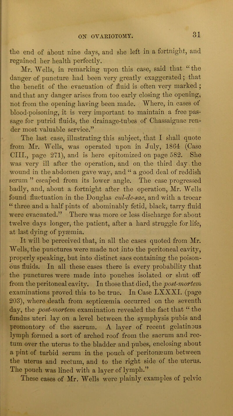 tlie end of about nine days, and she left in a fortnight, and regained her health perfectly. Mr. Wells, in remarking upon this case, said that “the danger of puncture had been very greatly exaggerated ; that the benefit of the evacuation of fluid is often very marked ; and that any danger arises from too early closing the opening, not from the opening having been made. Where, in cases of blood-poisoning, it is very important to maintain a free pas- sage for putrid fluids, the drainage-tubes of Chassaignac ren- der most valuable service.” The last case, illustrating this subject, that I shall quote from Mr. Wells, was operated upon in July, 1864 (Case CIII., page 271), and is here epitomized on page 582. She was very ill after the operation, and on the third day the wound in the abdomen gave way, and “ a good deal of reddish serum ” escaped from its lower angle. The case progressed badly, and, about a fortnight after the operation, Mr. Wells found fluctuation in the Douglas cul-de-sac, and with a trocar “three and a half pints of abominably fetid, black, tarry fluid were evacuated.” There was more or less discharge for about twelve days longer, the patient, after a hard struggle for life, at last dying of pyaemia. It will be perceived that, in all the cases quoted from Mr. Wells, the punctures were made not into the peritoneal cavity, properly speaking, but into distinct sacs containing the poison- ous fluids. In all these cases there is every probability that the punctures were made into pouches isolated or shut off from the peritoneal cavity. In those that died, the post-mortem examinations proved this to be true. In Case LXXXI. (page 203), where death from septicaemia occurred on the seventh day, the post-mortem examination revealed the fact that “ the fundus uteri lay on a level between the symphysis pubis and promontory of the sacrum. A layer of recent gelatinous lymph formed a sort of arched roof from the sacrum and rec- tum over the uterus to the bladder and pubes, enclosing about a pint of turbid serum in the pouch of peritonaeum between the uterus and rectum, and to the right side of the uterus. The pouch was lined with a layer of lymph.” These cases of Mr. Wells were plainly examples of pelvic