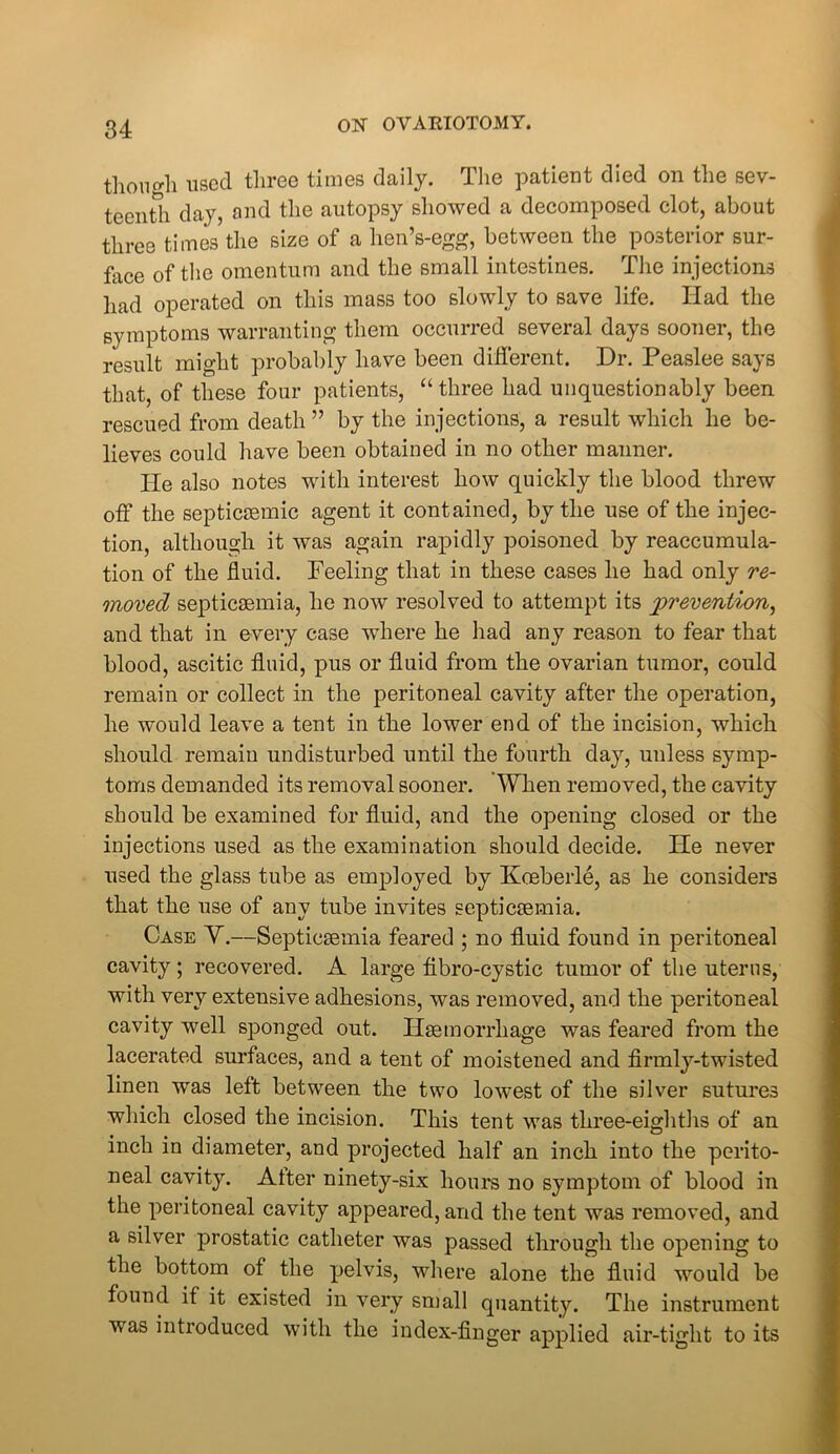 tlionorli used three times daily. The patient died on the sev- teenth day, and the autopsy showed a decomposed clot, about three times the size of a hen’s-egg, between the posterior sur- face of the omentum and the small intestines. The injections had operated on this mass too slowly to save life. Had the symptoms warranting them occurred several days sooner, the result might probably have been different. Dr. Peaslee says that, of these four patients, “three had unquestionably been rescued from death ” by the injections, a result which he be- lieves could have been obtained in no other manner. He also notes with interest how quickly the blood threw off the septicremic agent it contained, by the use of the injec- tion, although it was again rapidly poisoned by reaccumula- tion of the fluid. Feeling that in these cases he had only re- moved septicaemia, he now resolved to attempt its prevention, and that in every case where he had any reason to fear that blood, ascitic fluid, pus or fluid from the ovarian tumor, could remain or collect in the peritoneal cavity after the operation, he would leave a tent in the lower end of the incision, which should remain undisturbed until the fourth day, unless symp- toms demanded its removal sooner. When removed, the cavity should be examined for fluid, and the opening closed or the injections used as the examination should decide. He never used the glass tube as employed by Koeberle, as he considers that the use of any tube invites septicaemia. Case Y.—Septicaemia feared ; no fluid found in peritoneal cavity; recovered. A large fibro-cystic tumor of the uterus, with very extensive adhesions, was removed, and the peritoneal cavity well sponged out. Haemorrhage was feared from the lacerated surfaces, and a tent of moistened and firmly-twisted linen was left between the two lowest of the silver sutures which closed the incision. This tent was three-eighths of an inch in diameter, and projected half an inch into the perito- neal cavity. Alter ninety-six hours no symptom of blood in the peritoneal cavity appeared, and the tent was removed, and a silver prostatic catheter was passed through the opening to the bottom of the pelvis, where alone the fluid would be found if it existed in very small quantity. The instrument was introduced with the index-finger applied air-tight to its