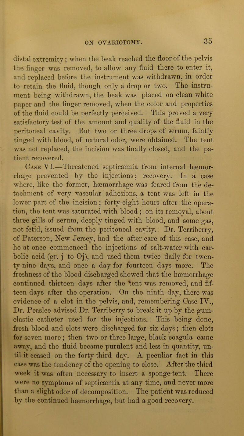 distal extremity ; when the beak reached the floor of the pelvis the finger was removed, to allow any fluid there to enter it, and replaced before the instrument was withdrawn, in order to retain the fluid, though only a drop or two. The instru- ment being withdrawn, the beak was placed on clean white paper and the finger removed, when the color and properties of the fluid could be perfectly perceived. This proved a very satisfactory test of the amount and quality of the fluid in the peritoneal cavity. But two or three drops of serum, faintly tinged with blood, of natural odor, were obtained. The tent was not replaced, the incision was finally closed, and the pa- tient recovered. Case VI.—Threatened septicaemia from internal haemor- rhage prevented by the injections; recovery. In a case where, like the former, haemorrhage was feared from the de- tachment of very vascular adhesions, a tent was left in the lower part of the incision; forty-eight hours after the opera- tion, the tent was saturated with blood ; on its removal, about three gills of serum, deeply tinged with blood, and some gas, not fetid, issued from the peritoneal cavity. Dr. Terriberry, of Paterson, Hew Jersey, had the after-care of this case, and he at once commenced the injections of salt-water with car- bolic acid (gr. j to Oj), and used them twice daily for twen- ty-nine days, and once a day for fourteen days more. The freshness of the blood discharged showed that the haemorrhage continued thirteen days after the tent was removed, and fif- teen days after the operation. On the ninth day, there was evidence of a clot in the pelvis, and, remembering Case IV., Dr. Peaslee advised Dr. Terriberry to break it up by the gum- elastic catheter used for the injections. This being done, fresh blood and clots were discharged for six days; then clots for seven more; then two or three large, black coagula came away, and the fluid became purulent and less in quantity, un- til it ceased on the forty-third day. A peculiar fact in this case was the tendency of the opening to close. After the third week it was often necessary to insert a sponge-tent. There were no symptoms of septica3inia at any time, and never more than a slight odor of decomposition. The patient was reduced by the continued hsemorrhage, but had a good recovery.