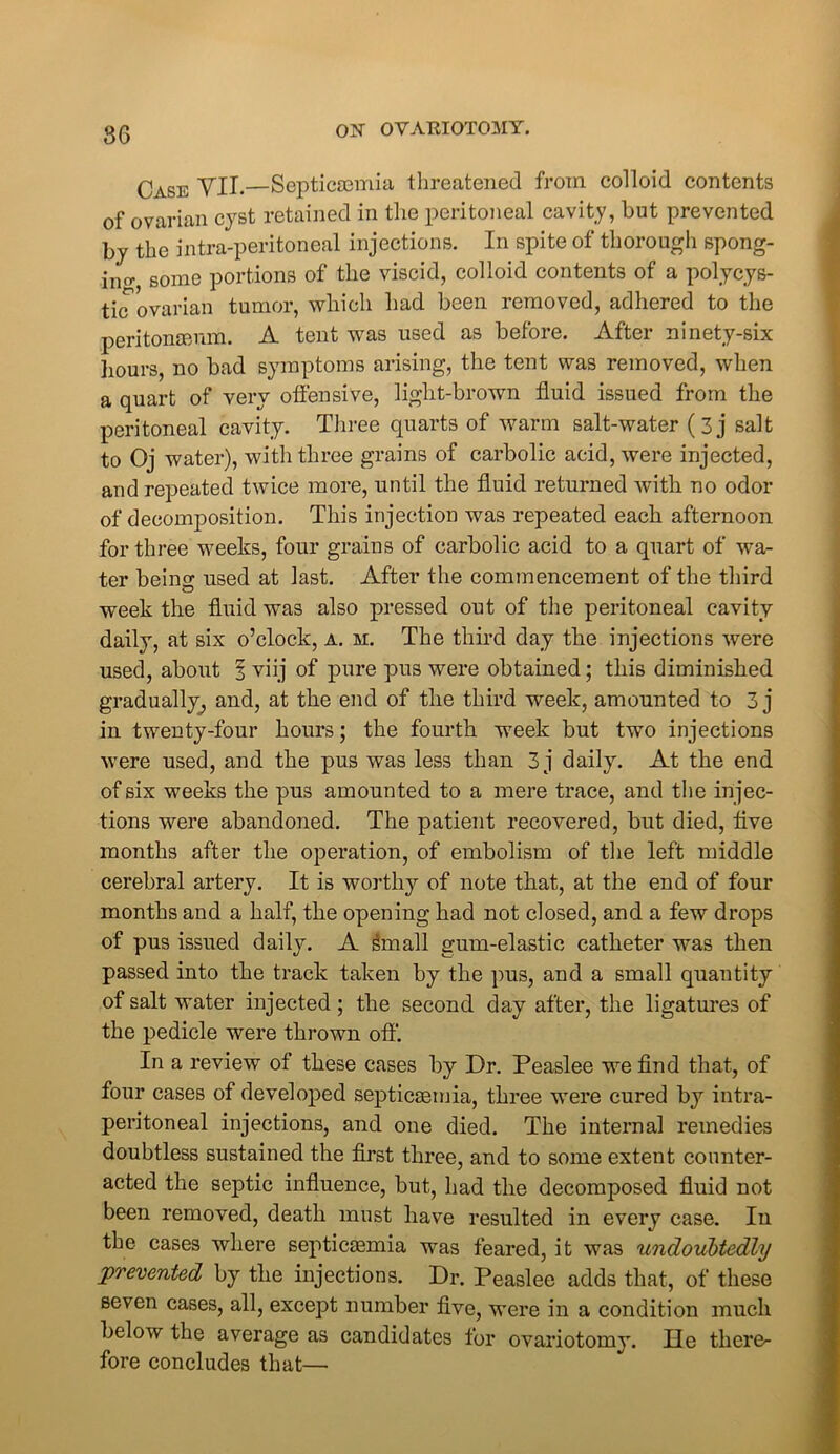 Case YU.—Septicaemia threatened from colloid contents of ovarian cyst retained in the peritoneal cavity, but prevented by the intra-peritoneal injections. In spite of thorough spong- ing some portions of the viscid, colloid contents of a polycys- tic'ovarian tumor, which had been removed, adhered to the peritonaeum. A tent was used as before. After ninety-six hours, no bad symptoms arising, the tent was removed, when a quart of very offensive, light-brown fluid issued from the peritoneal cavity. Three quarts of warm salt-water (3j salt to Oj water), with three grains of carbolic acid, were injected, and repeated twice more, until the fluid returned with no odor of decomposition. This injection was repeated each afternoon for three weeks, four grains of carbolic acid to a quart of wa- ter being used at last. After the commencement of the third week the fluid was also pressed out of the peritoneal cavity daily, at six o’clock, a. m. The third day the injections Avere used, about 3 viij of pure pus were obtained; this diminished gradually, and, at the end of the third week, amounted to 3 j in twenty-four hours; the fourth week but two injections were used, and the pus was less than 3 j daily. At the end of six weeks the pus amounted to a mere trace, and the injec- tions were abandoned. The patient recovered, but died, five months after the operation, of embolism of the left middle cerebral artery. It is worthy of note that, at the end of four months and a half, the opening had not closed, and a few drops of pus issued daily. A gmall gum-elastic catheter was then passed into the track taken by the pus, and a small quantity of salt water injected; the second day after, the ligatures of the pedicle were thrown off. In a review of these cases by Dr. Peaslee we find that, of four cases of developed septicaemia, three were cured by intra- peritoneal injections, and one died. The internal remedies doubtless sustained the first three, and to some extent counter- acted the septic influence, but, had the decomposed fluid not been removed, death must have resulted in every case. In the cases where septicasmia was feared, it was undoubtedly prevented by the injections. Dr. Peaslee adds that, of these seven cases, all, except number five, were in a condition much below the average as candidates for ovariotomy. He there- fore concludes that—