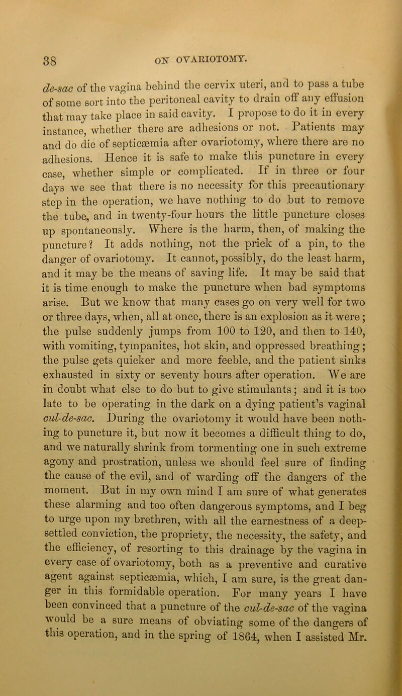 de-sac of tlio vagina behind the cervix uteii, and to pass a tube of some sort into the peritoneal cavity to drain off any effusion that may take place in said cavity. I propose to do it in every instance, whether there are adhesions or not. Patients may and do die of septicaemia after ovariotomy, where there are no adhesions. Hence it is safe to make this puncture in every case, whether simple or complicated. If in three or four days we see that there is no necessity for this precautionary step in the operation, we have nothing to do but to remove the tube, and in twenty-four hours the little puncture closes up spontaneously. Where is the harm, then, of making the puncture? It adds nothing, not the prick of a pin, to the danger of ovariotomy. It cannot, possibly, do the least harm, and it may be the means of saving life. It may be said that it is time enough to make the puncture when bad symptoms arise. Put we know that many cases go on very well for two or three days, when, all at once, there is an explosion as it were; the pulse suddenly jumps from 100 to 120, and then to 140, with vomiting, tympanites, hot skin, and oppressed breathing; the pulse gets quicker and more feeble, and the patient sinks exhausted in sixty or seventy hours after operation. We are in doubt what else to do but to give stimulants; and it is too late to be operating in the dark on a dying patient’s vaginal cul-de-sac. During the ovariotomy it would have been noth- ing to puncture it, but now it becomes a difficult thing to do, and we naturally shrink from tormenting one in such extreme agony and prostration, unless we should feel sure of finding the cause of the evil, and of warding off the dangers of the moment. But in mv own mind I am sure of what generates these alarming and too often dangerous symptoms, and I beg to urge upon my brethren, with all the earnestness of a deep- settled conviction, the propriety, the necessity, the safety, and the efficiency, of resorting to this drainage by the vagina in every case ot ovariotomy, both as a preventive and curative agent against septicaemia, which, I am sure, is the great dan- ger in this formidable operation. For many years I have been convinced that a puncture of the cul-de-sac of the vagina would be a sure means ot obviating some of the dangers of this operation, and in the spring of 1864, when I assisted Mr.