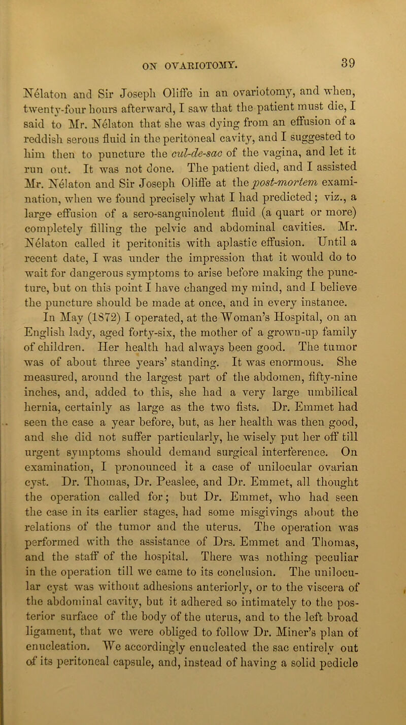 Uelaton and Sir Joseph Oliffe in an ovariotomy, and when, twenty-four horn’s afterward, I saw that the patient must die, I said to Mr. Nelaton that she was dying from an effusion of a reddish serous fluid in the peritoneal cavity, and I suggested to him then to puncture the cul-de-sac of the vagina, and let it run out. It was not done. The patient died, and I assisted Mr. Helaton and Sir Joseph Oliffe at the post-mortem exami- nation, when we found precisely what I had predicted; viz., a large effusion of a sero-sanguinolent fluid (a quart or more) completely filling the pelvic and abdominal cavities. Mr. Uelaton called it peritonitis with aplastic effusion. Until a recent date, I was under the impression that it would do to wait for dangerous symptoms to arise before making the punc- ture, but on this point I have changed my mind, and I believe the puncture should be made at once, and in every instance. In May (1872) I operated, at the Woman’s Hospital, on an English lady, aged forty-six, the mother of a grown-up family of children. Her health had always been good. The tumor was of about three years’ standing. It was enormous. She measured, around the largest part of the abdomen, fifty-nine inches, and, added to this, she had a very large umbilical hernia, certainly as large as the two fists. Dr. Emmet had seen the case a year before, but, as her health was then good, and she did not suffer particularly, he wisely put her off till urgent symptoms should demand surgical interference. On examination, I pronounced it a case of unilocular ovarian cyst. Dr. Thomas, Dr. Peaslee, and Dr. Emmet, all thought the operation called for; but Dr. Emmet, who had seen the case in its earlier stages, had some misgivings about the relations of the tumor and the uterus. The operation was performed with the assistance of Drs. Emmet and Thomas, and the staff of the hospital. There was nothing peculiar in the operation till we came to its conclusion. The unilocu- lar cyst was without adhesions anteriorly, or to the viscera of the abdominal cavity, but it adhered so intimately to the pos- terior surface of the body of the uterus, and to the left broad ligament, that we were obliged to follow Dr. Miner’s plan of enucleation. We accordingly enucleated the sac entirely out of its peritoneal capsule, and, instead of having a solid pedicle