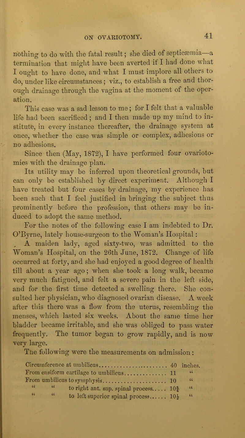 nothing to do with the fatal result; she died of septicaemia—a termination that might have been averted if I had done what I onglit to have done, and what I must implore all others to do, under like circumstances; viz., to establish a free and thor- ough drainage through the vagina at the moment of the oper- ation. This case was a sad lesson to me; for I felt that a valuable life had been sacrificed; and I then made up my mind to in- stitute, in every instance thereafter, the drainage system at once, whether the case was simple or complex, adhesions or no adhesions. Since then (May, 1872), I have performed four ovarioto- mies with the drainage plan. Its utility may be inferred upon theoretical grounds, but can only be established by direct experiment. Although I have treated but four cases by drainage, my experience has been such that I feel justified in bringing the subject thus prominently before the profession, that others may be in- duced to adopt the same method. For the notes of the following case I am indebted to Dr. O’Byrne, lately house-surgeon to the Woman’s Hospital: A maiden lady, aged sixty-two, was admitted to the Woman’s Hospital, on the 26th June, 1872. Change of life occurred at forty, and she had enjoyed a good degree of health till about a year ago; when she took a long walk, became very much fatigued, and felt a severe pain in the left side, and for the first time detected a swelling there. She con- sulted her physician, who diagnosed ovarian disease. A week after this there was a flow from the uterus, resembling the menses, which lasted six weeks. About the same time her bladder became irritable, and she was obliged to pass water frequently. The tumor began to grow rapidly, and is now very large. The following were the measurements on admission: Circumference at umbilicus 40 inches. From ensiform cartilage to umbilicus 11 “ From umbilicus to symphysis 10 “ to right ant. sup. spinal process lOf “ to left superior spinal process 10J- “
