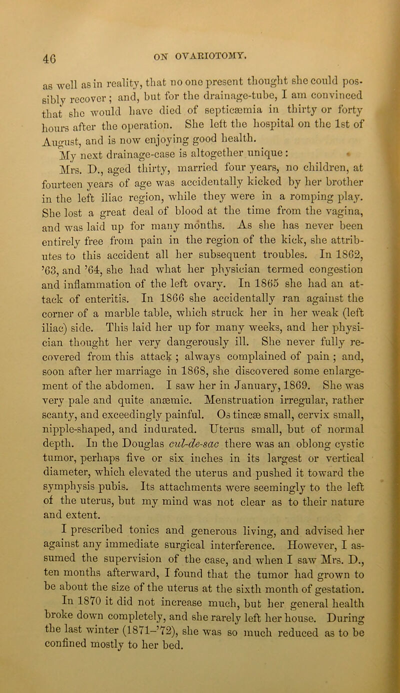 4G as well as in reality, that no one present thought she could pos- sibly recover; and, but for the drainage-tube, I am convinced that she would have died of septicaemia in thirty or forty hours after the operation. She left the hospital on the 1st of August, and is now enjoying good health. My next drainage-case is altogether unique : Mrs. D., aged thirty, married four years, no children, at fourteen years of age was accidentally kicked by her brother in the left iliac region, while they were in a romping play. She lost a great deal of blood at the time from the vagina, and was laid up for many months. As she has never been entirely free from pain in the region of the kick, she attrib- utes to this accident all her subsequent troubles. In 18G2, ’63, and ’64, she had what her physician termed congestion and inflammation of the left ovary. In 1865 she had an at- tack of enteritis. In 1866 she accidentally ran against the corner of a marble table, whicli struck her in her weak (left iliac) side. This laid her up for many weeks, and her physi- cian thought her very dangerously ill. She never fully re- covered from this attack ; always complained of pain ; and, soon after her marriage in 1868, she discovered some enlarge- ment of the abdomen. I saw her in January, 1869. She was very pale and quite anaemic. Menstruation irregular, rather scanty, and exceedingly painful. Os tincae small, cervix small, nipple-shaped, and indurated. Uterus small, but of normal depth. In the Douglas cul-de-sac there was an oblong cystic tumor, perhaps five or six inches in its largest or vertical diameter, which elevated the uterus and pushed it toward the symphysis pubis. Its attachments were seemingly to the left of the uterus, but my mind was not clear as to their nature and extent. I prescribed tonics and generous living, and advised her against any immediate surgical interference. However, I as- sumed the supervision of the case, and when I saw Mrs. D., ten months afterward, I found that the tumor had grown to be about the size of the uterus at the sixth month of gestation. In 1870 it did not increase much, but her general health broke down completely, and she rarely left her house. During the last winter (1871-’72), she was so much reduced as to be confined mostly to her bed.