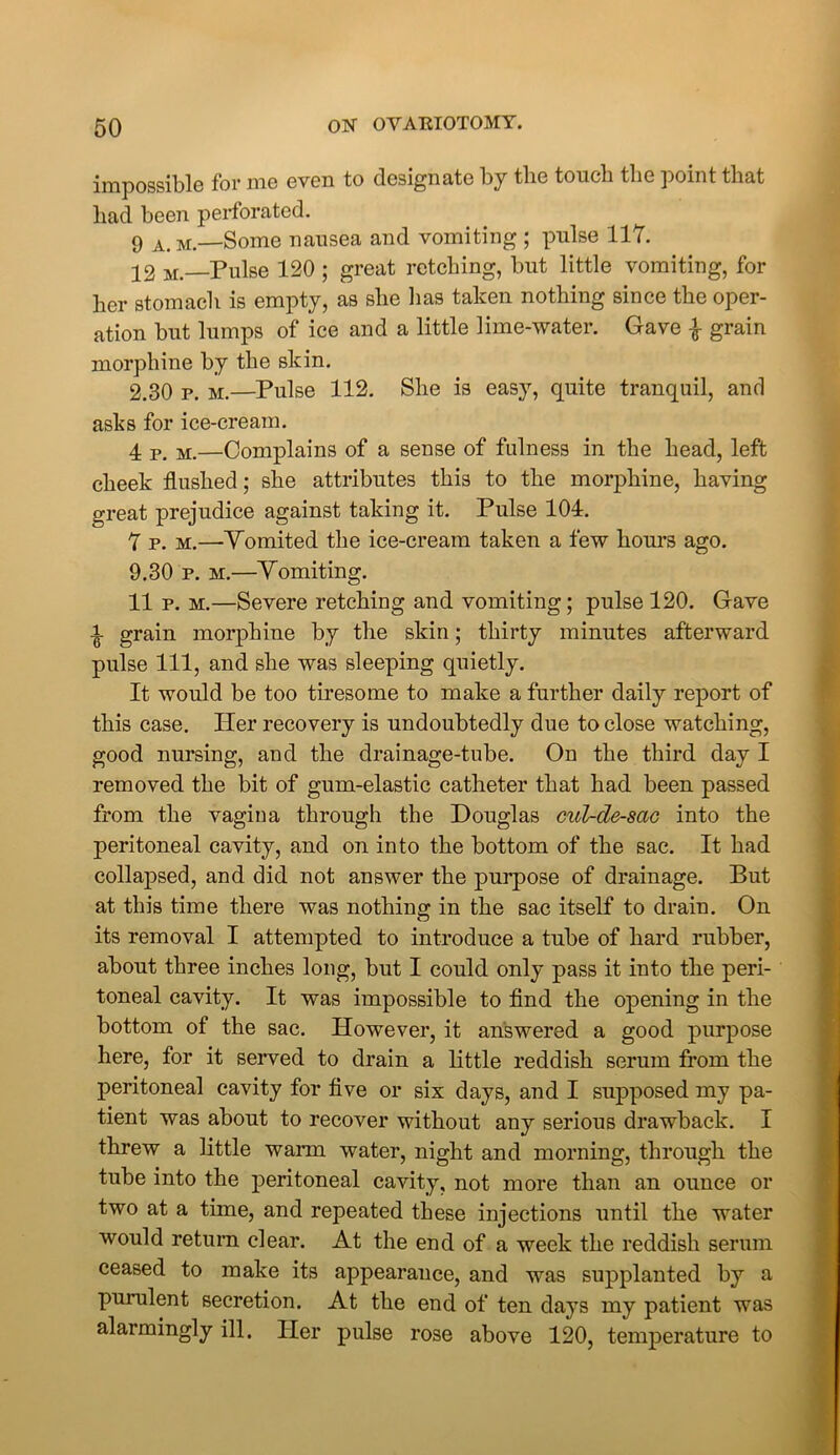 impossible for me even to designate by tlie touch the point that had been perforated. 9 A> M.—Some nausea and vomiting ; pulse 117. 22 M _pulse 120 ; great retching, but little vomiting, for her stomach is empty, as she has taken nothing since the oper- ation but lumps of ice and a little lime-water. Gave | grain morphine by the skin. 2.30 p. m.—Pulse 112. She is easy, quite tranquil, and asks for ice-cream. 4 P> M—Complains of a sense of fulness in the head, left cheek flushed; she attributes this to the morphine, having great prejudice against taking it. Pulse 104. 7 p. m.—Yomited the ice-cream taken a few hours ago. 9.30 p. m.—Yomiting. 11 p. m.—Severe retching and vomiting; pulse 120. Gave ^ grain morphine by the skin; thirty minutes afterward pulse 111, and she was sleeping quietly. It would be too tiresome to make a further daily report of this case. Her recovery is undoubtedly due to close watching, good nursing, and the drainage-tube. On the third day I removed the bit of gum-elastic catheter that had been passed from the vagina through the Douglas cxd-de-sac into the peritoneal cavity, and on into the bottom of the sac. It had collapsed, and did not answer the purpose of drainage. But at this time there was nothing in the sac itself to drain. On its removal I attempted to introduce a tube of hard rubber, about three inches long, but I could only pass it into the peri- toneal cavity. It was impossible to find the opening in the bottom of the sac. However, it answered a good purpose here, for it served to drain a little reddish serum from the peritoneal cavity for five or six days, and I supposed my pa- tient was about to recover without any serious drawback. I threw a little wann water, night and morning, through the tube into the peritoneal cavity, not more than an ounce or two at a time, and repeated these injections until the water would return clear. At the end of a week the reddish serum ceased to make its appearance, and was supplanted by a purulent secretion. At the end of ten days my patient was alarmingly ill. Her pulse rose above 120, temperature to