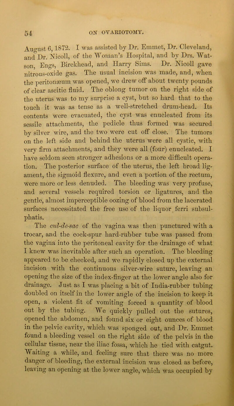 August 6,1872. I was assisted by Dr. Emmet, Dr. Cleveland, and Dr. Nicoll, of the Woman’s Hospital, and by Drs. Wat- son Engs, Birckhead, and Harry Sims. Dr. Nicoll gave nitrous-oxide gas. The usual incision was made, and, when the peritonaeum was opened, we drew off about twenty pounds of clear ascitic fluid. The oblong tumor on the right side of the uterus was to my surprise a cyst, but so hard that to the touch it was as tense as a well-stretched drum-head. Its contents were evacuated, the cyst was enucleated from its sessile attachments, the pedicle thus formed was secured by silver wire, and the two were cut off close. The tumors on the left side and behind the uterus were all cystic, with very firm attachments, and they were all (four) enucleated. I have seldom seen stronger adhesions or a more difficult opera- tion. The posterior surface of the uterus, the left broad lig- ament, the sigmoid flexure, and even a portion of the rectum, were more or less denuded. The bleeding was very profuse, and several vessels required torsion or ligatures, and the gentle, almost imperceptible oozing of blood from the lacerated surfaces necessitated the free use of the liquor ferri subsul- phatis. The cul-de-sac of the vagina was then punctured with a trocar, and the coclc-spur hard-rubber tube was passed from the vagina into the peritoneal cavity for the drainage of what I knew was inevitable after such an operation. The bleeding appeared to be checked, and we rapidly closed up the external incision with the continuous silver-wire suture, leaving an opening the size of the index-finger at the lower angle also for drainage. Just as I was placing a bit of India-rubber tubing doubled on itself in the lower angle of the incision to keep it open, a violent fit of vomiting forced a quantity of blood out by the tubing. ¥e quickly pulled out the sutures, opened the abdomen, and found six or eight ounces of blood in the pelvic cavity, which was sponged out, and Dr. Emmet found a bleeding vessel on the right side of the pelvis in the cellular tissue, near the iliac fossa, which he tied with catgut. Waiting a while, and feeling sure that there was no more danger of bleeding, the external incision was closed as before, leaving an opening at the lower angle, which was occupied by