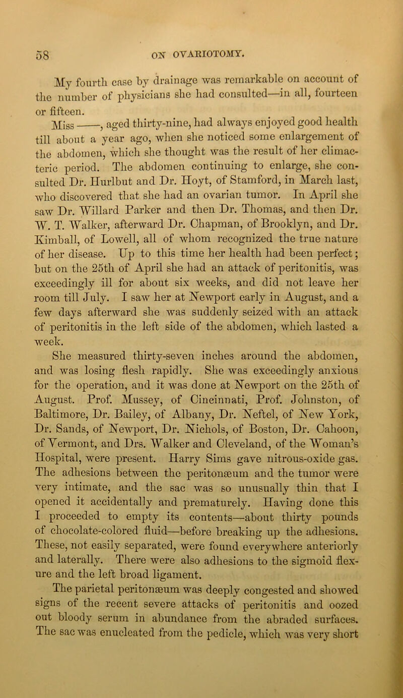 My fourth case by drainage was remarkable on account of the number of physicians she had consulted—in all, fourteen or fifteen. y[jss aged thirty-nine, had always enjoyed good health till about a year ago, when she noticed some enlargement of the abdomen, which she thought was the result of her climac- teric period. The abdomen continuing to enlarge, she con- sulted Dr. Hurlbut and Dr. IToyt, of Stamford, in March last, who discovered that she had an ovarian tumor. In April she saw Dr. Willard Parker and then Dr. Thomas, and then Dr. W. T. Walker, afterward Dr. Chapman, of Brooklyn, and Dr. Kimball, of Lowell, all of whom recognized the true nature of her disease. Up to this time her health had been perfect; but on the 25th of April she had an attack of peritonitis, was exceedingly ill for about six weeks, and did not leave her room till July. I saw her at Newport early in August, and a few days afterward she was suddenly seized with an attack of peritonitis in the left side of the abdomen, which lasted a week. She measured thirty-seven inches around the abdomen, and was losing flesh rapidly. She was exceedingly anxious for the operation, and it was done at Newport on the 25th of August. Prof. Mussey, of Cincinnati, Prof. Johnston, of Baltimore, Dr. Bailey, of Albany, Dr. Neftel, of New York, Dr. Sands, of Newport, Dr. Nichols, of Boston, Dr. Cahoon, of Vermont, and Drs. Walker and Cleveland, of the Woman’s Hospital, were present. Harry Sims gave nitrous-oxide gas. The adhesions between the peritonaeum and the tumor were very intimate, and the sac was so unusually thin that I opened it accidentally and prematurely. Having done this I proceeded to empty its contents—about thirty pounds of chocolate-colored fluid—before breaking up the adhesions. These, not easily separated, were found everywhere anteriorly and laterally. There were also adhesions to the sigmoid flex- ure and the left broad ligament. The parietal peritonaeum was deeply congested and showed signs of the recent severe attacks of peritonitis and oozed out bloody serum in abundance from the abraded surfaces. The sac was enucleated from the pedicle, which was very short