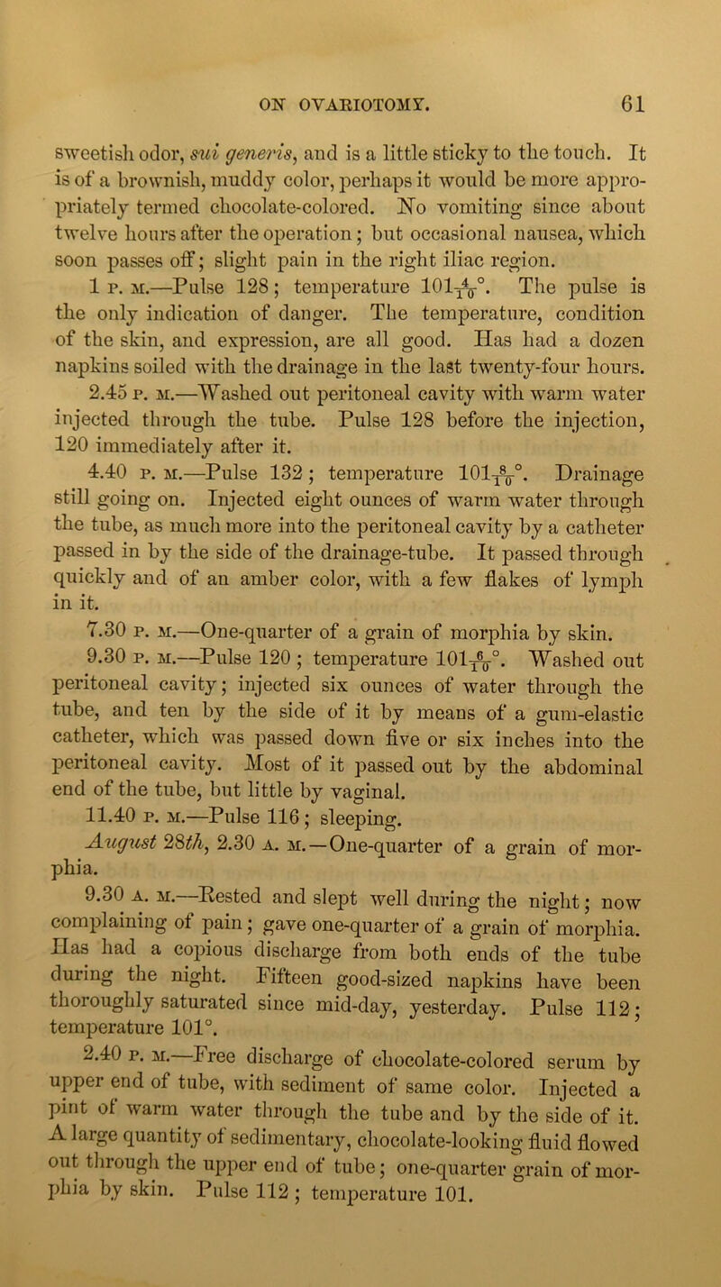 sweetish odor, mi generis, and is a little sticky to the touch. It is of a brownish, muddy color, perhaps it would be more appro- priately termed chocolate-colored. USTo vomiting since about twelve hours after the operation; but occasional nausea, which soon passes off; slight pain in the right iliac region. 1 p. m.—Pulse 128; temperature 101^°. The pulse is the only indication of danger. The temperature, condition of the skin, and expression, are all good. Has had a dozen napkins soiled with the drainage in the last twenty-four hours. 2.45 p. m.—Washed out peritoneal cavity with warm water injected through the tube. Pulse 128 before the injection, 120 immediately after it. 4.40 p. m.—Pulse 132; temperature 101T8¥°. Drainage still going on. Injected eight ounces of warm water through the tube, as much more into the peritoneal cavity by a catheter passed in by the side of the drainage-tube. It passed through quickly and of an amber color, with a few flakes of lymph in it. Y.30 p. m.—One-quarter of a grain of morphia by skin. 9.30 p. m.—Pulse 120 ; temperature 101^-°. Washed out peritoneal cavity; injected six ounces of water through the tube, and ten by the side of it by means of a gum-elastic catheter, which was passed down five or six inches into the peritoneal cavity. Most of it passed out by the abdominal end of the tube, but little by vaginal. 11.40 p. m.—Pulse 116; sleeping. August 28th, 2.30 a. m.—One-quarter of a grain of mor- phia, 9-30 a. m. Rested and slept well during the night; now complaining of pain; gave one-quarter of a grain of morphia. Has had a copious discharge from both ends of the tube during the night, lifteen good-sized napkins have been thoroughly saturated since mid-day, yesterday. Pulse 112; temperature 101°. 2.40 p. m. P ree discharge of chocolate-colored serum by upper end of tube, with sediment of same color. Injected a pint of warm water through the tube and by the side of it. A large quantity of sedimentary, chocolate-looking fluid flowed out through the upper end of tube; one-quarter grain of mor- phia by skin. Pulse 112; temperature 101.
