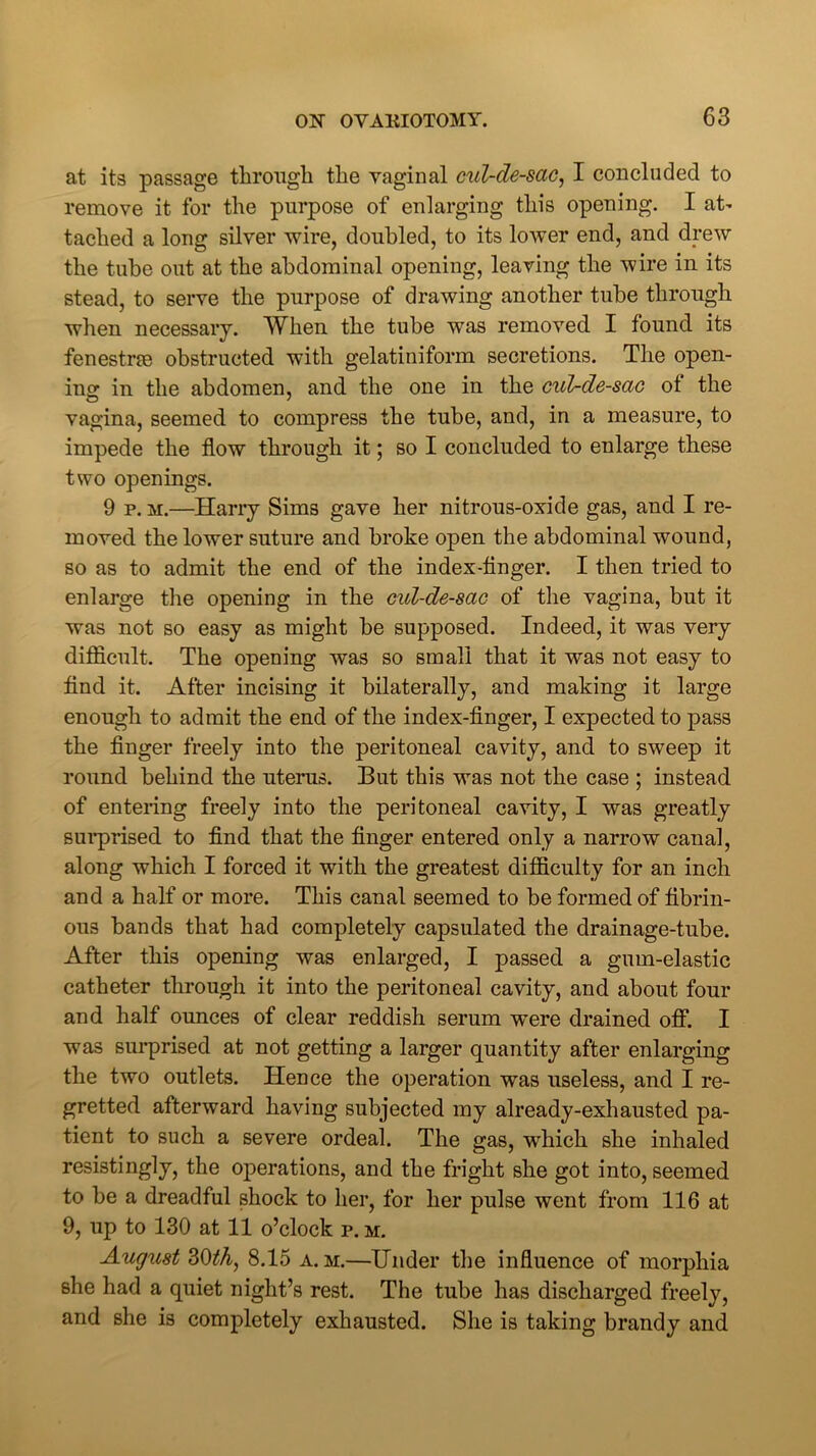 at its passage through the vaginal cul-de-sac, I concluded to remove it for the purpose of enlarging this opening. I at- tached a long silver wire, doubled, to its lower end, and drew the tube out at the abdominal opening, leaving the wire in its stead, to serve the purpose of drawing another tube through when necessary. When the tube was removed. I found its fenestne obstructed with gelatiniform secretions. The open- ing in the abdomen, and the one in the cul-de-sac of the vagina, seemed to compress the tube, and, in a measure, to impede the flow through it; so I concluded to enlarge these two openings. 9 p. m.—Harry Sims gave her nitrous-oxide gas, and I re- moved the lower suture and broke open the abdominal wound, so as to admit the end of the index-flnger. I then tried to enlarge the opening in the cul-de-sac of the vagina, but it was not so easy as might be supposed. Indeed, it was very difficult. The opening was so small that it was not easy to find it. After incising it bilaterally, and making it large enough to admit the end of the index-finger, I expected to pass the finger freely into the peritoneal cavity, and to sweep it round behind the uterus. But this was not the case ; instead of entering freely into the peritoneal cavity, I was greatly surprised to find that the finger entered only a narrow canal, along which I forced it with the greatest difficulty for an inch and a half or more. This canal seemed to be formed of fibrin- ous bands that had completely capsulated the drainage-tube. After this opening was enlarged, I passed a gum-elastic catheter through it into the peritoneal cavity, and about four and half ounces of clear reddish serum were drained off. I was surprised at not getting a larger quantity after enlarging the two outlets. Hence the operation was useless, and I re- gretted afterward having subjected my already-exhausted pa- tient to such a severe ordeal. The gas, which she inhaled resistingly, the operations, and the fright she got into, seemed to be a dreadful shock to her, for her pulse went from 116 at 9, up to 130 at 11 o’clock p. m. August 30th, 8.15 a. m.—Under the influence of morphia she had a quiet night’s rest. The tube has discharged freely, and she is completely exhausted. She is taking brandy and