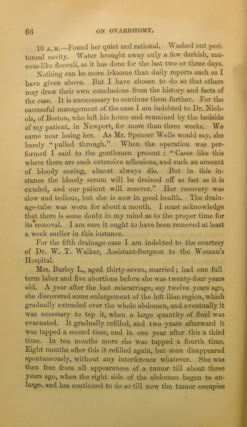 jO a. m. Found her quiet and rational. Washed out peri- toneal cavity. Water brought away only a few darkish, mu- cous-like flocculi, as it has done for the last two or three days. Nothing can be more irksome than daily reports such as I have given above. But I have chosen to do so that others may draw their own conclusions from the history and facts of the case. It is unnecessary to continue them further. For the successful management of the case I am indebted to Dr. Nich- ols, of Boston, who left his home and remained by the bedside of my patient, in Newport, for more than three weeks. We came near losing her. As Mr. Spencer Wells would say, she barely “pulled through.” When the operation was per- formed I said to the gentlemen present : “ Cases like this where there are such extensive adhesions, and such an amount of bloody oozing, almost always die. But in this in- stance the bloody serum will be drained off as fast as it is exuded, and our patient will recover.” Her recovery was slow and tedious, but she is now in good health. The drain- age-tube was worn for about a month. I must acknowledge ZD ZD that there is some doubt in my mind as to the proper time for its removal. I am sure it ought to have been removed at least a week earlier in this instance. For the fifth drainage case I am indebted to the courtesy of Dr. W. T. Walker, Assistant-Surgeon to the Woman’s Hospital. Mrs. Burley L., aged thirty-seven, married; had one full term labor and five abortions before she was twenty-four years old. A year after the last miscarriage, say twelve years ago, she discovered some enlargement of the left iliac region, •which gradually extended over the whole abdomen, and eventually it was necessary to tap it, when a large quantity of fluid was evacuated. It gradually refilled, and two years afterward it was tapped a second time, and in one year after this a third time. In ten months more she was tapped a fourth time. Eight months after this it refilled again, but soon disappeared spontaneously, without any interference whatever. She was then free from all appearances of a tumor till about three years ago, when the right side of the abdomen began to en- large, and has continued to do so till now the tumor occupies
