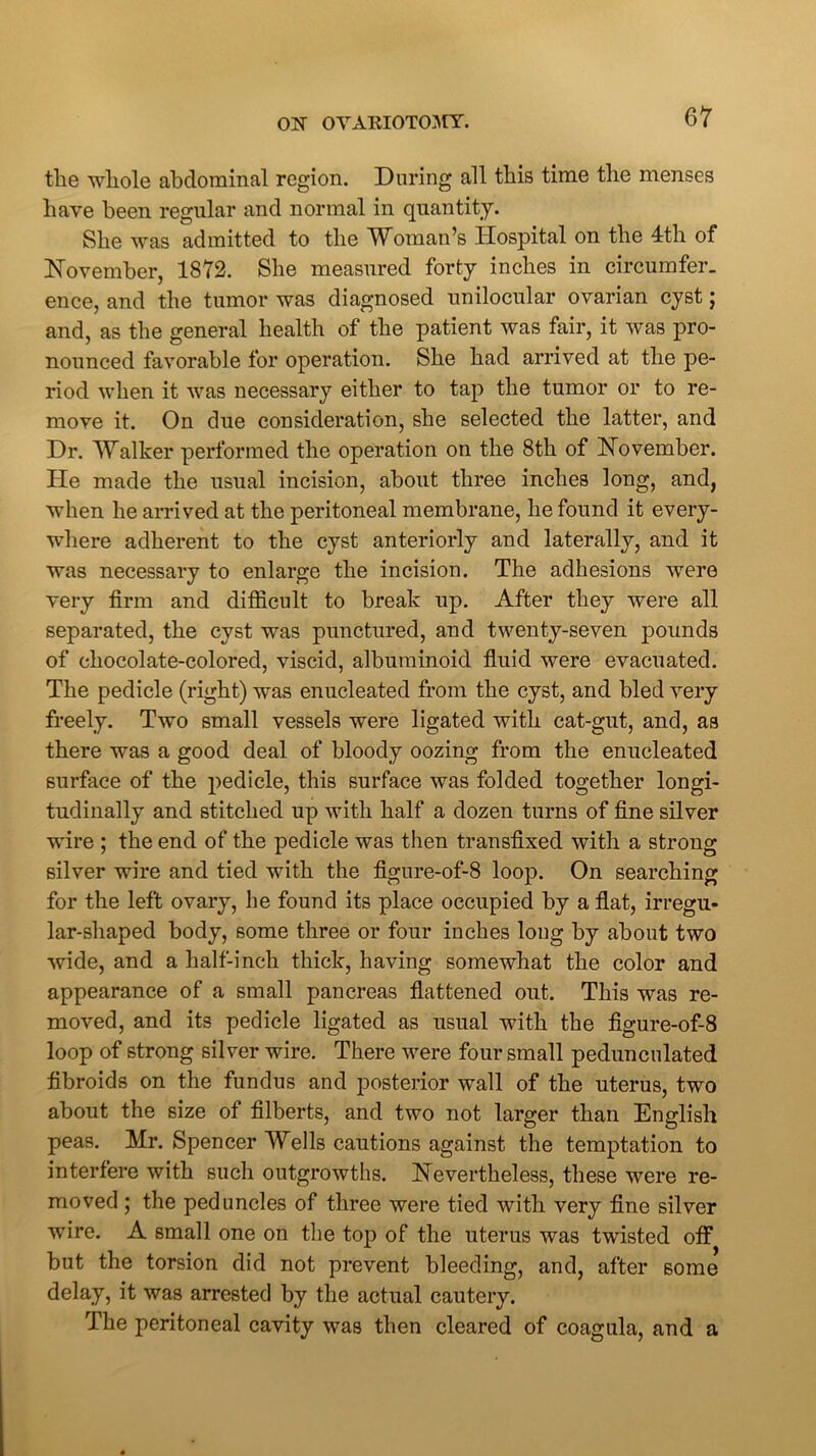 the whole abdominal region. During all this time the menses have been regular and normal in quantity. She was admitted to the Woman’s Hospital on the 4th of November, 1872. She measured forty inches in circumfer. ence, and the tumor was diagnosed unilocular ovarian cyst; and, as the general health of the patient was fair, it was pro- nounced favorable for operation. She had arrived at the pe- riod when it was necessary either to tap the tumor or to re- move it. On due consideration, she selected the latter, and Dr. Walker performed the operation on the 8th of November. He made the usual incision, about three inches long, and, when he arrived at the peritoneal membrane, he found it every- where adherent to the cyst anteriorly and laterally, and it was necessary to enlarge the incision. The adhesions were very firm and difficult to break up. After they were all separated, the cyst was punctured, and twenty-seven pounds of chocolate-colored, viscid, albuminoid fluid were evacuated. The pedicle (right) was enucleated from the cyst, and bled very freely. Two small vessels were ligated with cat-gut, and, as there was a good deal of bloody oozing from the enucleated surface of the pedicle, this surface was folded together longi- tudinally and stitched up with half a dozen turns of fine silver wire ; the end of the pedicle was then transfixed with a strong silver wire and tied with the figure-of-8 loop. On searching for the left ovary, he found its place occupied by a flat, irregu- lar-shaped body, some three or four inches long by about two wide, and a half-inch thick, having somewhat the color and appearance of a small pancreas flattened out. This was re- moved, and its pedicle ligated as usual with the figure-of-8 loop of strong silver wire. There were four small pedunculated fibroids on the fundus and posterior wall of the uterus, two about the size of filberts, and two not larger than English peas. Mr. Spencer Wells cautions against the temptation to interfere with such outgrowths. Nevertheless, these were re- moved ; the peduncles of three were tied with very fine silver wire. A small one on the top of the uterus was twisted off but the torsion did not prevent bleeding, and, after some delay, it was arrested by the actual cautery. The peritoneal cavity was then cleared of coagula, and a