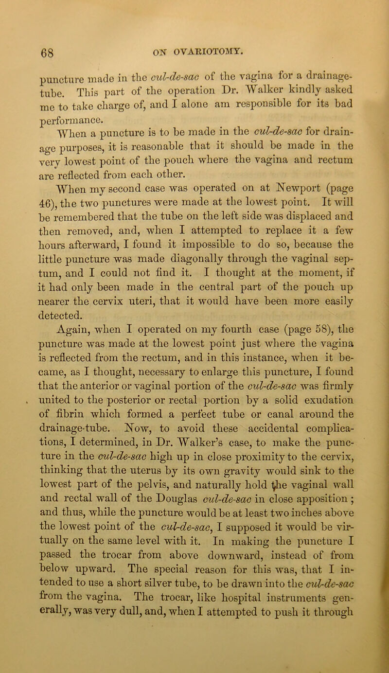 puncture made in the cul-de-sac of the vagina for a drainage- tube. This part of the operation Dr. Walker kindly asked me to take charge of, and I alone am responsible for its bad performance. When a puncture is to be made in the cul-de-sac for drain- age purposes, it is reasonable that it should be made in the very lowest point of the pouch where the vagina and rectum are reflected from each other. When my second case was operated on at Newport (page 46), the two punctures were made at the lowest point. It will be remembered that the tube on the left side was displaced and then removed, and, when I attempted to replace it a few hours afterward, I found it impossible to do so, because the little puncture was made diagonally through the vaginal sep- tum, and I could not find it. I thought at the moment, if it had only been made in the central part of the pouch up nearer the cervix uteri, that it would have been more easily detected. Again, when I operated on my fourth case (page 58), the puncture was made at the lowest point just where the vagina is reflected from the rectum, and in this instance, when it be- came, as I thought, necessary to enlarge this puncture, I found that the anterior or vaginal portion of the cul-de-sac was firmly . united to the posterior or rectal portion by a solid exudation of fibrin which formed a perfect tube or canal around the drainage-tube. Now, to avoid these accidental complica- tions, I determined, in Dr. Walker’s case, to make the punc- ture in the cul-de-sac high up in close proximity to the cervix, thinking that the uterus by its own gravity would sink to the lowest part of the pelvis, and naturally hold ^he vaginal wall and rectal wall of the Douglas cul-de-sac in close apposition ; and thus, while the puncture would be at least two inches above the lowest point of the cul-de-sac, I supposed it would be vir- tually on the same level with it. In making the puncture I passed the trocar from above downward, instead of from below upward. The special reason for this was, that I in- tended to use a short silver tube, to be drawn into the cul-de-sac from the vagina. The trocar, like hospital instruments gen- erally, was very dull, and, when I attempted to push it through