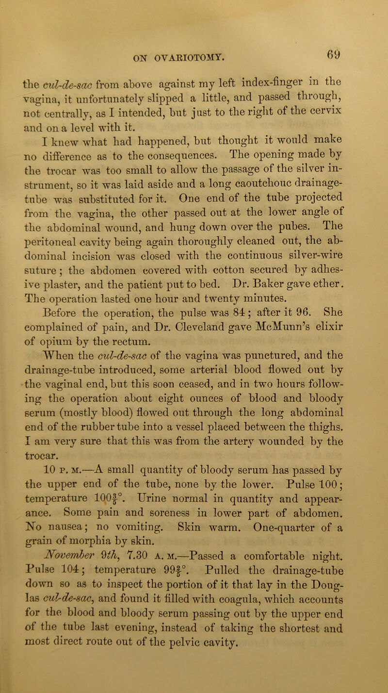 tlie cul-de-sac from above against my left index-finger in the vagina, it unfortunately slipped a little, and passed through, not centrally, as I intended, but just to the right of the cervix and on a level with it. I knew what had happened, but thought it would make no difference as to the consequences. The opening made by the trocar was too small to allow the passage ot the silver in- strument, so it was laid aside and a long caoutchouc drainage- tube was substituted for it. One end of the tube projected from the vagina, the other passed out at the lower angle ot the abdominal wound, and hung down over the pubes. The peritoneal cavity being again thoroughly cleaned out, the ab- dominal incision was closed with the continuous silver-wire suture; the abdomen covered with cotton secured by adhes- ive plaster, and the patient put to bed. Dr. Baker gave ether. The operation lasted one hour and twenty minutes. Before the operation, the pulse was 84 ; after it 96. She complained of pain, and Dr. Cleveland gave McMunn’s elixir of opium by the rectum. When the cul-de-sac of the vagina was punetured, and the drainage-tube introduced, some arterial blood flowed out by the vaginal end, but this soon ceased, and in two hours follow- ing the operation about eight ounces of blood and bloody serum (mostly blood) flowed out through the long abdominal end of the rubber tube into a vessel placed between the thighs. I am very sure that this was from the artery wounded by the trocar. 10 p. m.—A small quantity of bloody serum has passed by the upper end of the tube, none by the lower. Pulse 100; temperature 100-|°. Urine normal in quantity and appear- ance. Some pain and soreness in lower part of abdomen. ISTo nausea; no vomiting. Skin warm. One-quarter of a grain of morphia by skin. November 9l/i, 7.30 a. m.—Passed a comfortable night. Pulse 104; temperature 99|°. Pulled the drainage-tube down so as to inspect the portion of it that lay in the Doug- las cul-de-sac, and found it filled with coagula, which accounts for the blood and bloody serum passing out by the upper end of the tube last evening, instead of taking the shortest and most direct route out of the pelvic cavity.