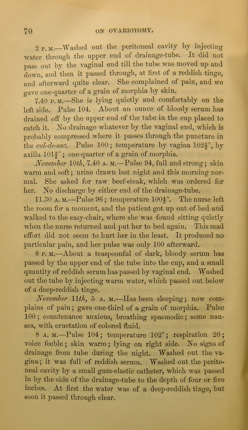 2 p. m. Washed out the peritoneal cavity by injecting water through the upper end of drainage-tube. It did not pass out by the vaginal end till the tube was moved up and down, and then it passed through, at first of a reddish tinge, and afterward quite clear. She complained of pain, and we gave one-quarter of a grain of morphia by skin. 7.40 p. m.—She is lying quietly and comfortably on the left side. Pulse 104. About an ounce of bloody serum has drained off by the upper end of the tube in the cup placed to catch it. No drainage whatever by the vaginal end, which is probably compressed where it passes through the puncture in the cul-de-sac. Pulse 100 ; temperature by vagina 102f°, by axilla 101f°; one-quarter of a grain of morphia. November 10th, 7.40 a. m.—Pulse 94, full and strong; skin warm and soft; urine drawn last night and this morning nor- mal. She asked for raw beef-steak, which was ordered for her. No discharge by either end of the drainage-tube. 11.30 a. m.—Pulse 96 ; temperature 100|°. The nurse left the room for a moment, and the patient got up out of bed and walked to the easy-chair, where she was found sitting quietly when the nurse returned and put her to bed again. This mad effort did not seem to hurt her in the least. It produced no particular pain, and her pulse was only 100 afterward. 8 p. m.—About a teaspoonful of dark, bloody serum has passed by the upper end of the tube into the cup, and a small quantity of reddish serum has passed by vaginal end. Washed out the tube by injecting warm water, which passed out below of a deep-reddish tinge. November 11th, 5 a. m.—Has been sleeping; now com- plains of pain; gave one-third of a grain of morphia. Pulse 100; countenance anxious, breathing spasmodic; some nau- sea, with eructation of colored fluid. 8 a. m.—Pulse 104; temperature 102° ; respiration 20 ; voice feeble; skin warm; lying on right side. No signs of drainage from tube during the night. Washed out the va- gina; it was full of reddish serum. Washed out the perito- neal cavity by a small gum-elastic catheter, which was passed in by the side of the drainage-tube to the depth of four or flve inches. At first the water was of a deep-reddish tinge, but soon it passed through clear.
