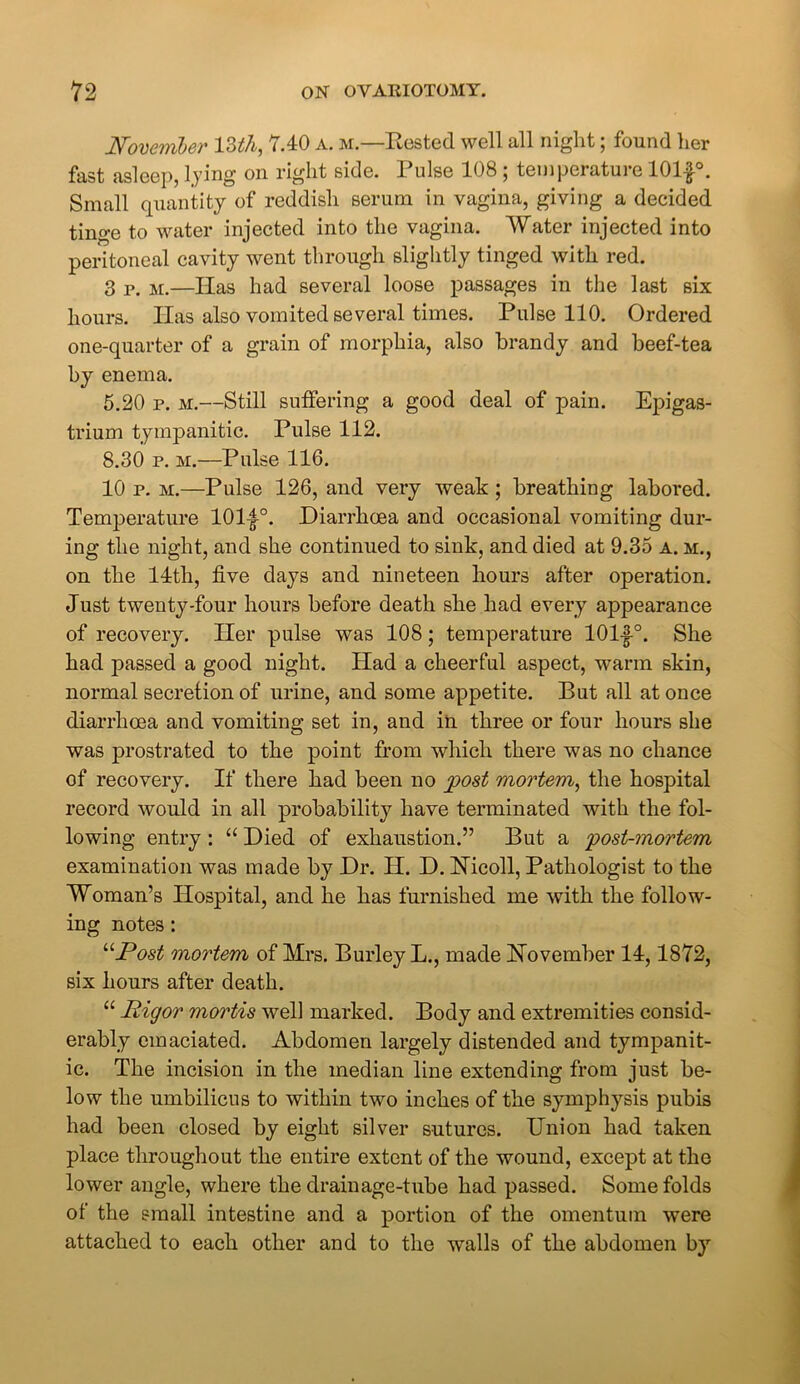 November 13th, 7.40 a. m.—Rested well all night; found her fast asleep, lying on right side. Pulse 108 ; temperature 101£°. Small quantity of reddish serum in vagina, giving a decided tinge to water injected into the vagina. Water injected into peritoneal cavity went through slightly tinged with red. 3 p. m.—Has had several loose passages in the last six hours. Has also vomited several times. Pulse 110. Ordered one-quarter of a grain of morphia, also brandy and beef-tea by enema. 5.20 p. m.—Still suffering a good deal of pain. Epigas- trium tympanitic. Pulse 112. 8.30 p. m.—Pulse 116. 10 p. m.—Pulse 126, and very weak ; breathing labored. Temperature 101|A Diarrhoea and occasional vomiting dur- ing the night, and she continued to sink, and died at 9.35 a. m., on the 14th, five days and nineteen hours after operation. Just twenty-four hours before death she had every appearance of recovery. Her pulse was 108; temperature 101f°. She had passed a good night. Had a cheerful aspect, warm skin, normal secretion of urine, and some appetite. But all at once diarrhoea and vomiting set in, and in three or four hours she was prostrated to the point from which there was no chance of recovery. If there had been no post mortem, the hospital record would in all probability have terminated with the fol- lowing entry : “ Died of exhaustion.” But a post-mortem examination was made by Dr. H. D. Nicoll, Pathologist to the Woman’s Hospital, and he has furnished me with the follow- ing notes: “Post mortem of Mrs. Burley L., made November 14,1872, six hours after death. “ Rigor mortis well marked. Body and extremities consid- erably emaciated. Abdomen largely distended and tympanit- ic. The incision in the median line extending from just be- low the umbilicus to within two inches of the symphysis pubis had been closed by eight silver sutures. Union had taken place throughout the entire extent of the wound, except at the lower angle, where the drainage-tube had passed. Some folds of the small intestine and a portion of the omentum were attached to each other and to the walls of the abdomen by