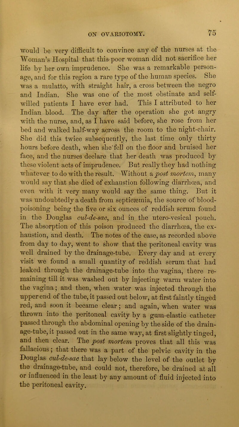 would be very difficult to convince any of the nurses at the Woman’s Hospital that this poor woman did not sacrifice her life by her own imprudence. She was a remarkable person- age, and for this region a rare type of the human species. She was a mulatto, with straight hair, a cross between the negro and Indian. She was one of the most obstinate and self- willed patients I have ever had. This I attributed to her Indian blood. The day after the operation she got angry with the nurse, and, as I have said before, she rose from her bed and walked half-way across the room to the night-chair. She did this twice subsequently, the last time only thirty hours before death, when she'fell on the floor and bruised her face, and the nurses declare that her death was produced by these violent acts of imprudence. But really they had nothing whatever to do with the result. Without a post mortem, many would say that she died of exhaustion following diarrhoea, and even with it very many would say the same thing. But it was undoubtedly a death from septicaemia, the source of blood- poisoning being the five or six ounces of reddish serum found in the Douglas cul-de-sac, and in the utero-vesical pouch. The absorption of this poison produced the diarrhoea, the ex- haustion, and death. The notes of the case, as recorded above from day to day, went to show that the peritoneal cavity was well drained by the drainage-tube. Every day and at every visit we found a small quantity of reddish serum that had leaked through the drainage-tube into the vagina, there re- maining till it was washed out by injecting warm water mto the vagina; and then, when water was injected through the upper end of the tube, it passed out below, at first faintly tinged red, and soon it became clear \ and again, when water was thrown into the peritoneal cavity by a gum-elastic catheter passed through the abdominal opening by the side of the drain- age-tube, it passed out in the same way, at first slightly tinged, and then clear. The post mortem proves that all this was fallacious; that there was a part of the pelvic cavity in the Douglas cul-de-sac that lay below the level of the outlet by the drainage-tube, and could not, therefore, be drained at all or influenced in the least by any amount of fluid injected into the peritoneal cavity.