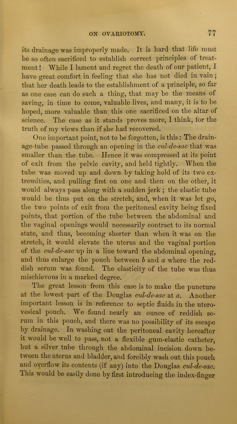 its drainage was improperly made. It is hard that life must be so often sacrificed to establish correct principles of treat- ment ! While I lament and regret the deatli of our patient, I have great comfort in feeling that she has not died in vain ; that her death leads to the establishment of a principle, so far as one case can do such a thing, that may be the means of saving, in time to come, valuable lives, and many, it is to be hoped, more valuable than this one sacrificed on the altar of science. The case as it stands proves more, I think, for the truth of my views than if she had recovered. One important point, not to be forgotten, is this: The drain- age-tube passed through an opening in the cul-de-sac that was smaller than the tube. Hence it was compressed at its point of exit from the pelvic cavity, and held tightly. When the tube was moved up and down by taking hold of its two ex- tremities, and pulling first on one and then on the other, it would always pass along with a sudden jerk ; the elastic tube would be thus put on the stretch, and, when it was let go, the two points of exit from the peritoneal cavity being fixed points, that portion of the tube between the abdominal and the vaginal openings would necessarily contract to its normal state, and thus, becoming shorter than when it was on the stretch, it would elevate the uterus and the vaginal portion of the cul-de-sac up in a line toward the abdominal opening, and thus enlarge the pouch between b and a where the red- dish serum was found. The elasticity of the tube was thus mischievous in a marked degree. The great lesson from this case is to make the puncture at the lowest part of the Douglas cul-de-sac at a. Another important lesson is in reference to septic fluids in the utero- vesical pouch. We found nearly an ounce of reddish se- rum in this pouch, and there was no possibility of its escape by drainage. In washing out the peritoneal cavity hereafter it would be well to pass, not a flexible gum-elastic catheter, but a silver tube through the abdominal incision down be- tween the uterus and bladder, and forcibly wash out this pouch and overflow its contents (if any) into the Douglas cul-de-sac. This would be easily done by first introducing the index-finger