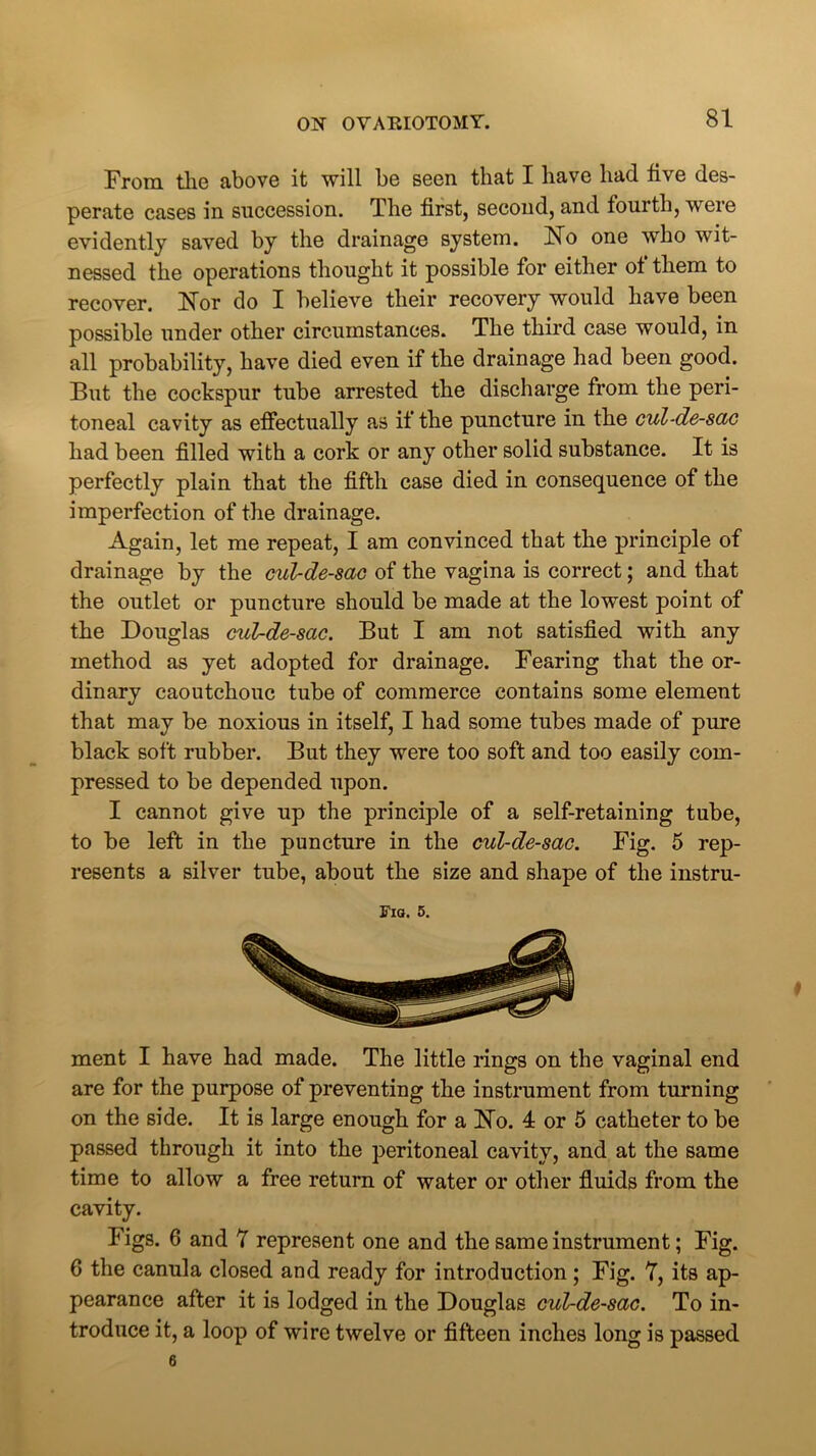 From the above it will be seen that I have had five des- perate cases in succession. The first, second, and fourth, were evidently saved by the drainage system. No one who wit- nessed the operations thought it possible for either ot them to recover. Nor do I believe their recovery would have been possible under other circumstances. The third case would, in all probability, have died even if the drainage had been good. But the cockspur tube arrested the discharge from the peri- toneal cavity as effectually as if the puncture in the cul-de-sac had been filled with a cork or any other solid substance. It is perfectly plain that the fifth case died in consequence of the imperfection of the drainage. Again, let me repeat, I am convinced that the principle of drainage by the cul-de-sac of the vagina is correct; and that the outlet or puncture should be made at the lowest point of the Douglas cul-de-sac. But I am not satisfied with any method as yet adopted for drainage. Fearing that the or- dinary caoutchouc tube of commerce contains some element that may be noxious in itself, I had some tubes made of pure black soft rubber. But they were too soft and too easily com- pressed to be depended upon. I cannot give up the principle of a self-retaining tube, to be left in the puncture in the cul-de-sac. Fig. 5 rep- resents a silver tube, about the size and shape of the instru- Fig. 5. ment I have had made. The little rings on the vaginal end are for the purpose of preventing the instrument from turning on the side. It is large enough for a No. 4 or 5 catheter to be passed through it into the peritoneal cavity, and at the same time to allow a free return of water or other fluids from the cavity. Figs. 6 and 7 represent one and the same instrument; Fig. 6 the canula closed and ready for introduction; Fig. 7, its ap- pearance after it is lodged in the Douglas cul-de-sac. To in- troduce it, a loop of wire twelve or fifteen inches long is passed 6