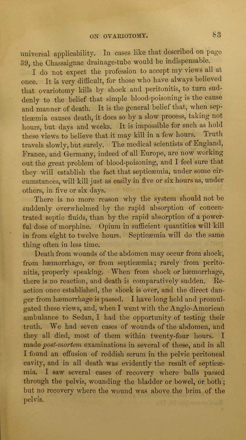 b3 universal applicability. In cases like that described on page 39, the Ckassaignac drainage-tube would be indispensable. I do not expect the profession to accept my views all at once. It is very difficult, tor those who have always believed that ovariotomy kills by shock and peritonitis, to turn sud- denly to the belief that simple blood-poisoning is the cause and manner of death. It is the general belief that, when sep- ticaemia causes death, it does so by a slow process, taking not hours, but days and weeks. It is impossible for such as hold these views to believe that it may kill in a tew hours. Truth travels slowly, but surely. The medical scientists of England, France, and Germany, indeed of all Europe, are now working out the great problem of blood-poisoning, and I feel sure that they will establish the fact that septicaemia, under some cir- cumstances, will kill just as easily in five or six hours as, under others, in five or six days. There is no more reason why the system should not be suddenly overwhelmed by the rapid absorption ot concen- trated septic fluids, than by the rapid absorption of a power- ful dose of morphine. Opium in sufficient quantities will kill in from eight to twelve hours. Septicaemia will do the same thing often in less time. Death from wounds of the abdomen may occur from shock, from haemorrhage, or from septicaemia; rarely from perito- nitis, properly speaking. When from shock or haemorrhage, there is no reaction, and death is comparatively sudden. Re- action once established, the shock is over, and the direct dan- ger from haemorrhage is passed. I have long held and promul- gated these views, and, when I went with the Anglo-American ambulance to Sedan, I had the opportunity of testing their truth. We had seven cases of wounds of the abdomen, and they all died, most of them within twenty-four hours. I madqpost-mortem examinations in several of these, and in all I found an effusion of reddish serum in the pelvic peritoneal cavity, and in all death was evidently the result of septicae- mia. I saw several cases of recovery where balls passed through the pelvis, wounding the bladder or bowel, or both; but no recovery where the wound was above the brim of the pelvis.