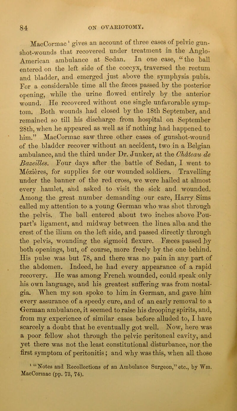 MacCormac1 gives an account of three cases of pelvic gun- shot-wounds that recovered under treatment in the Anglo- American ambulance at Sedan. In one case, the ball entered on the left side of the coccyx, traversed the rectum and bladder, and emerged just above the symphysis pubis. For a considerable time all the faeces passed by the posterior opening, while the urine flowed entirely by the anterior wound. He recovered without one single unfavorable symp- tom. Both wounds had closed by the 18th September, and remained so till his discharge from hospital on September 28th, when he appeared as well as if nothing had happened to him.” MacCormac saw three other cases of gunshot-wound of the bladder recover without an accident, two in a Belgian ambulance, and the third under Dr. Junker, at the Chateau de Bazeilles. Four days after the battle of Sedan, I went to Mezieres, for supplies for our wounded soldiers. Travelling under the banner of the red cross, we were hailed at almost every hamlet, and asked to visit the sick and wounded. Among the great number demanding our care, Harry Sims called my attention to a young German who was shot through the pelvis. The ball entered about two inches above Pou- part’s ligament, and midway between the linea alba and the crest of the ilium on the left side, and passed directly through the pelvis, wounding the sigmoid flexure. Faeces passed by both openings, but, of course, more freely by the one behind. His pulse was but 78, and there was no pain in any part of the abdomen. Indeed, he had every appearance of a rapid recovery. He was among French wounded, could speak only bis own language, and his greatest suffering was from nostal- gia. When my son spoke to him in German, and gave him every assurance of a speedy cure, and of an early removal to a German ambulance, it seemed to raise his drooping spirits, and, from my experience of similar cases before alluded to, I have scarcely a doubt that he eventually got well. How, here was a poor fellow shot through the pelvic peritoneal cavity, and yet there was not the least constitutional disturbance, nor the first symptom of peritonitis; and why was this, when all those 1 “Notes and Recollections of an Ambulance Surgeon,” etc., by Win. MacCormac (pp. 73, 74).