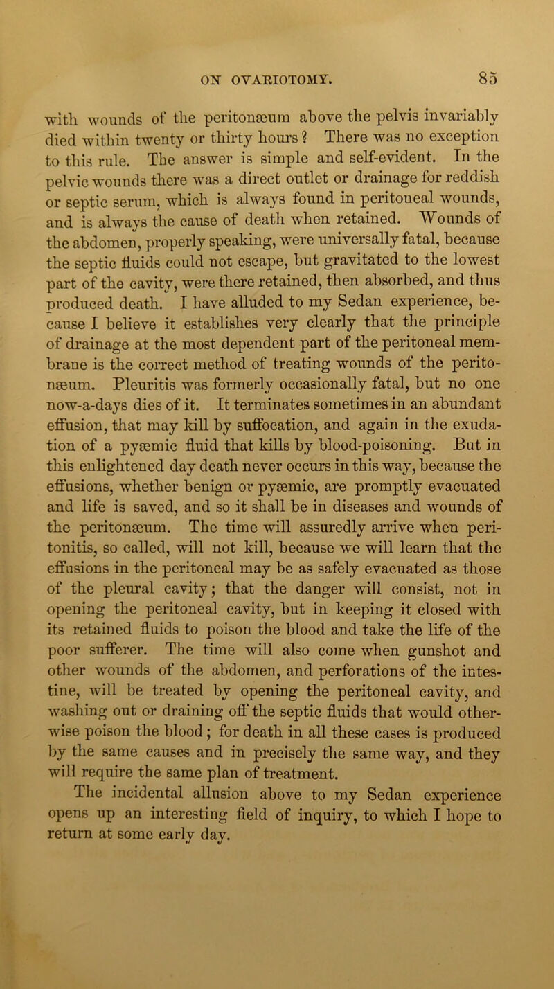 with wounds of the peritonaeum above the pelvis invariably died within twenty or thirty hours ? There was no exception to this rule. The answer is simple and self-evident. In the pelvic wounds there was a direct outlet or drainage for reddish or septic serum, which is always found in peritoueal wounds, and is always the cause of death when retained. Wounds of the abdomen, properly speaking, were universally fatal, because the septic iiuids could not escape, but gravitated to the lowest part of the cavity, were there retained, then absorbed, and thus produced death. I have alluded to my Sedan experience, be- cause I believe it establishes very clearly that the principle of drainage at the most dependent part of the peritoneal mem- brane is the correct method of treating wounds of the perito- naeum. Pleuritis was formerly occasionally fatal, but no one now-a-days dies of it. It terminates sometimes in an abundant effusion, that may kill by suffocation, and again in the exuda- tion of a pysemic fluid that kills by blood-poisoning. But in this enlightened day death never occurs in this way, because the effusions, whether benign or pyaemic, are promptly evacuated and life is saved, and so it shall be in diseases and wounds of the peritonaeum. The time will assuredly arrive when peri- tonitis, so called, will not kill, because we will learn that the effusions in the peritoneal may be as safely evacuated as those of the pleural cavity; that the danger will consist, not in opening the peritoneal cavity, but in keeping it closed with its retained fluids to poison the blood and take the life of the poor sufferer. The time will also come when gunshot and other wounds of the abdomen, and perforations of the intes- tine, will be treated by opening the peritoneal cavity, and washing out or draining off the septic fluids that would other- wise poison the blood; for death in all these cases is produced by the same causes and in precisely the same way, and they will require the same plan of treatment. The incidental allusion above to my Sedan experience opens up an interesting field of inquiry, to which I hope to return at some early day.