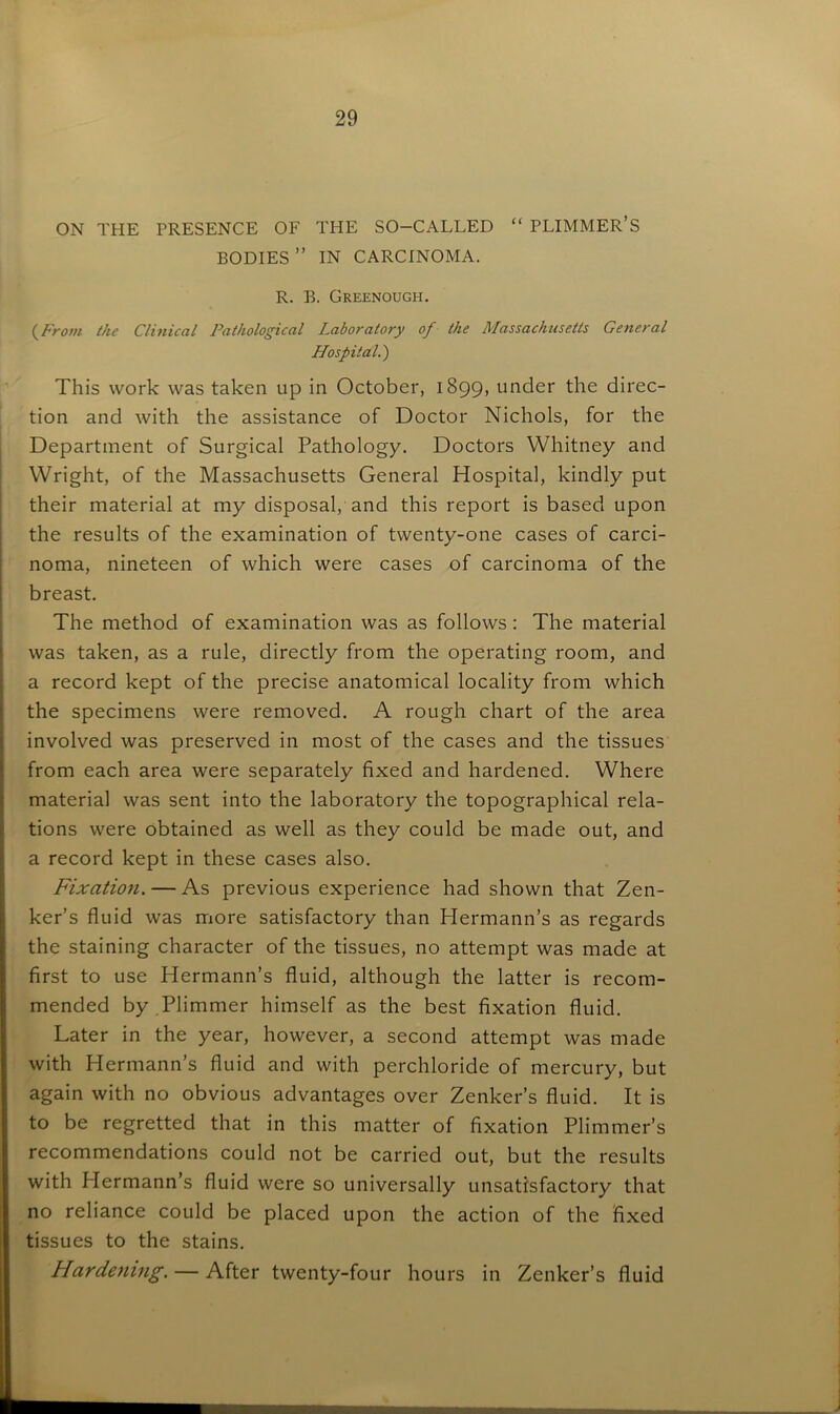 ON THE PRESENCE OF THE SO-CALLED “ PLIMMER’S BODIES ” IN CARCINOMA. R. B. Greenough. (From the Clinical Pathological Laboratory of the Massachusetts General Hospital.') This work was taken up in October, 1899, under the direc- tion and with the assistance of Doctor Nichols, for the Department of Surgical Pathology. Doctors Whitney and Wright, of the Massachusetts General Hospital, kindly put their material at my disposal, and this report is based upon the results of the examination of twenty-one cases of carci- noma, nineteen of which were cases of carcinoma of the breast. The method of examination was as follows : The material was taken, as a rule, directly from the operating room, and a record kept of the precise anatomical locality from which the specimens were removed. A rough chart of the area involved was preserved in most of the cases and the tissues from each area were separately fixed and hardened. Where material was sent into the laboratory the topographical rela- tions were obtained as well as they could be made out, and a record kept in these cases also. Fixation. — As previous experience had shown that Zen- ker’s fluid was more satisfactory than Hermann’s as regards the staining character of the tissues, no attempt was made at first to use Hermann’s fluid, although the latter is recom- mended by.Plimmer himself as the best fixation fluid. Later in the year, however, a second attempt was made with Hermann’s fluid and with perchloride of mercury, but again with no obvious advantages over Zenker’s fluid. It is to be regretted that in this matter of fixation Plimmer’s recommendations could not be carried out, but the results with Plermann’s fluid were so universally unsatisfactory that no reliance could be placed upon the action of the fixed tissues to the stains. Hardening. — After twenty-four hours in Zenker’s fluid