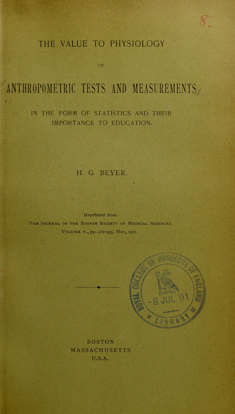 W::-v £ THE VALUE TO PHYSIOLOGY OF ANTHROPOMETRIC TESTS AND MEASUREMENTS » IN THE FORM OF STATISTICS AND THEIR IMPORTANCE TO EDUCATION. I H. G. BEYER. Reprinted from The Journal of the Boston Society of Medical Sciences Volume v., pp. 482-495, May, 1901.