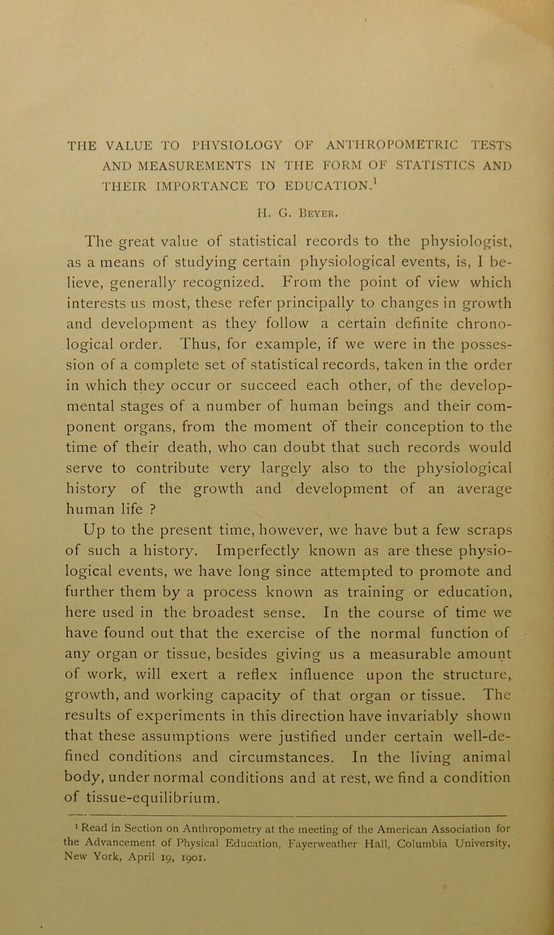 THE VALUE TO PHYSIOLOGY OF ANTHROPOMETRIC TESTS AND MEASUREMENTS IN THE FORM OF STATISTICS AND THEIR IMPORTANCE TO EDUCATION.1 II. G. Beyer. The great value of statistical records to the physiologist, as a means of studying certain physiological events, is, I be- lieve, generally recognized. From the point of view which interests us most, these refer principally to changes in growth and development as they follow a certain definite chrono- logical order. Thus, for example, if we were in the posses- sion of a complete set of statistical records, taken in the order in which they occur or succeed each other, of the develop- mental stages of a number of human beings and their com- ponent organs, from the moment o'f their conception to the time of their death, who can doubt that such records would serve to contribute very largely also to the physiological history of the growth and development of an average human life ? Up to the present time, however, we have but a few scraps of such a history. Imperfectly known as are these physio- logical events, we have long since attempted to promote and further them by a process known as training or education, here used in the broadest sense. In the course of time we have found out that the exercise of the normal function of any organ or tissue, besides giving us a measurable amount of work, will exert a reflex influence upon the structure, growth, and working capacity of that organ or tissue. The results of experiments in this direction have invariably shown that these assumptions were justified under certain well-de- fined conditions and circumstances. In the living animal body, under normal conditions and at rest, we find a condition of tissue-equilibrium. 1 Read in Section on Anthropometry at the meeting of the American Association for the Advancement of Physical Education, Fayervveather Hall, Columbia University, New York, April 19, 1901.