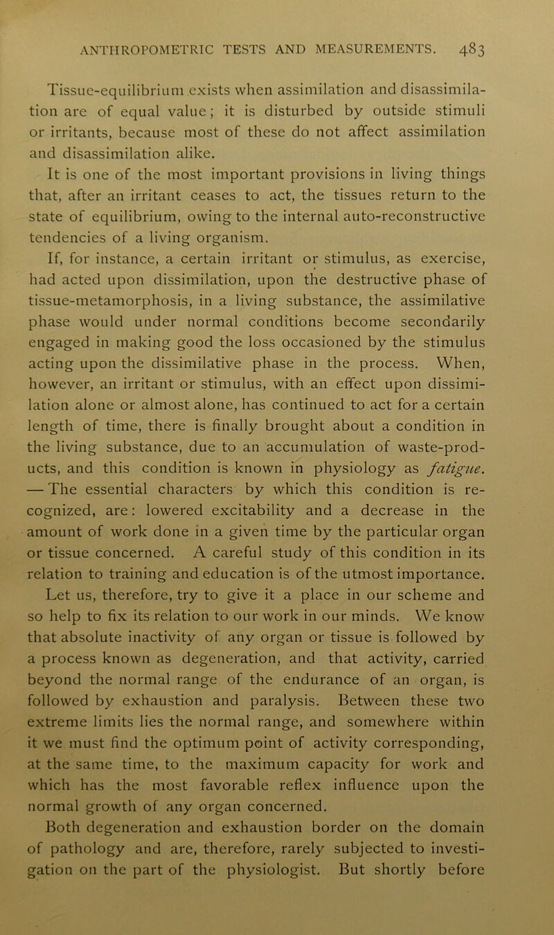 Tissue-equilibrium exists when assimilation and disassimila- tion are of equal value; it is disturbed by outside stimuli or irritants, because most of these do not affect assimilation and disassimilation alike. It is one of the most important provisions in living things that, after an irritant ceases to act, the tissues return to the state of equilibrium, owing to the internal auto-reconstructive tendencies of a living organism. If, for instance, a certain irritant or stimulus, as exercise, had acted upon dissimilation, upon the destructive phase of tissue-metamorphosis, in a living substance, the assimilative phase would under normal conditions become secondarily engaged in making good the loss occasioned by the stimulus acting upon the dissimilative phase in the process. When, however, an irritant or stimulus, with an effect upon dissimi- lation alone or almost alone, has continued to act fora certain length of time, there is finally brought about a condition in the living substance, due to an accumulation of waste-prod- ucts, and this condition is known in physiology as fatigue. — The essential characters by which this condition is re- cognized, are: lowered excitability and a decrease in the amount of work done in a given time by the particular organ or tissue concerned. A careful study of this condition in its relation to training and education is of the utmost importance. Let us, therefore, try to give it a place in our scheme and so help to fix its relation to our work in our minds. We know that absolute inactivity of any organ or tissue is followed by a process known as degeneration, and that activity, carried beyond the normal range of the endurance of an organ, is followed by exhaustion and paralysis. Between these two extreme limits lies the normal range, and somewhere within it we must find the optimum point of activity corresponding, at the same time, to the maximum capacity for work and which has the most favorable reflex influence upon the normal growth of any organ concerned. Both degeneration and exhaustion border on the domain of pathology and are, therefore, rarely subjected to investi- gation on the part of the physiologist. But shortly before