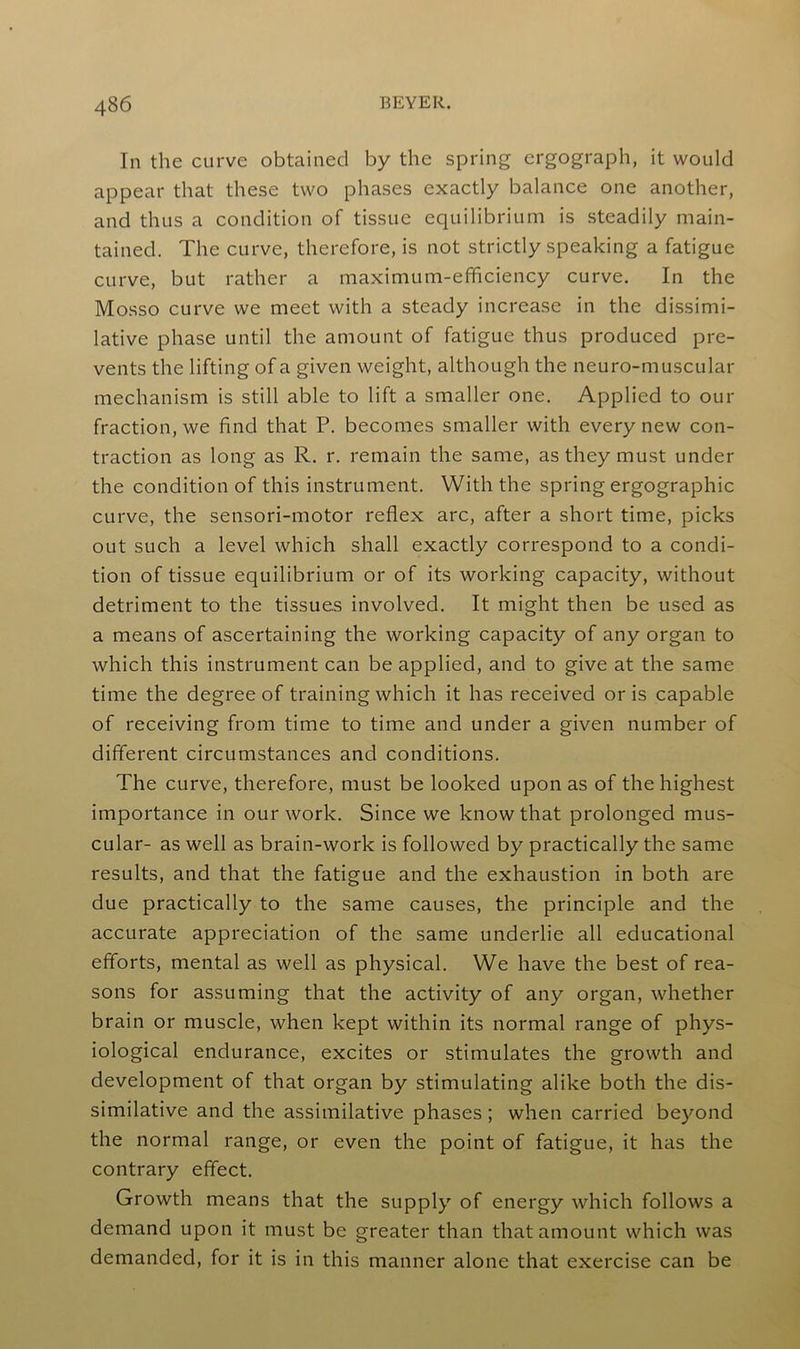 In the curve obtained by the spring ergograph, it would appear that these two phases exactly balance one another, and thus a condition of tissue equilibrium is steadily main- tained. The curve, therefore, is not strictly speaking a fatigue curve, but rather a maximum-efficiency curve. In the Mosso curve we meet with a steady increase in the dissimi- lative phase until the amount of fatigue thus produced pre- vents the lifting of a given weight, although the neuro-muscular mechanism is still able to lift a smaller one. Applied to our fraction, we find that P. becomes smaller with every new con- traction as long as R. r. remain the same, as they must under the condition of this instrument. With the spring ergographic curve, the sensori-motor reflex arc, after a short time, picks out such a level which shall exactly correspond to a condi- tion of tissue equilibrium or of its working capacity, without detriment to the tissues involved. It might then be used as a means of ascertaining the working capacity of any organ to which this instrument can be applied, and to give at the same time the degree of training which it has received oris capable of receiving from time to time and under a given number of different circumstances and conditions. The curve, therefore, must be looked upon as of the highest importance in our work. Since we know that prolonged mus- cular- as well as brain-work is followed by practically the same results, and that the fatigue and the exhaustion in both are due practically to the same causes, the principle and the accurate appreciation of the same underlie all educational efforts, mental as well as physical. We have the best of rea- sons for assuming that the activity of any organ, whether brain or muscle, when kept within its normal range of phys- iological endurance, excites or stimulates the growth and development of that organ by stimulating alike both the dis- similative and the assimilative phases; when carried beyond the normal range, or even the point of fatigue, it has the contrary effect. Growth means that the supply of energy which follows a demand upon it must be greater than that amount which was demanded, for it is in this manner alone that exercise can be