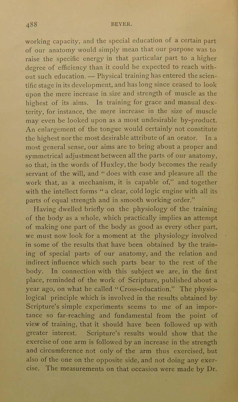 working capacity, and the special education of a certain part of our anatomy would simply mean that our purpose was to raise the specific energy in that particular part to a higher degree of efficiency than it could be expected to reach with- out such education. — Physical training has entered the scien- tific stage in its development, and has long since ceased to look upon the mere increase in size and strength of muscle as the highest of its aims. In training for grace and manual dex- terity, for instance, the mere increase in the size of muscle may even be looked upon as a most undesirable by-product. An enlargement of the tongue would certainly not constitute the highest nor the most desirable attribute of an orator. In a most general sense, our aims are to bring about a proper and symmetrical adjustment between all the parts of our anatomy, so that, in the words of Huxley, the body becomes the ready servant of the will, and “ does with ease and pleasure all the work that, as a mechanism, it is capable of,” and together with the intellect forms “ a clear, cold logic engine with all its parts of equal strength and in smooth working order.” Having dwelled briefly on the physiology of the training of the body as a whole, which practically implies an attempt of making one part of the body as good as every other part, we must now look for a moment at the physiology involved in some of the results that have been obtained by the train- ing of special parts of our anatomy, and the relation and indirect influence which such parts bear to the rest of the body. In connection with this subject we are, in the first place, reminded of the work of Scripture, published about a year ago, on what he called “Cross-education.” The physio- logical principle which is involved in the results obtained by Scripture’s simple experiments seems to me of an impor- tance so far-reaching and fundamental from the point of view of training, that it should have been followed up with greater interest. Scripture’s results would show that the exercise of one arm is followed by an increase in the strength and circumference not only of the arm thus exercised, but also of the one on the opposite side, and not doing any exer- cise. The measurements on that occasion were made by Dr.