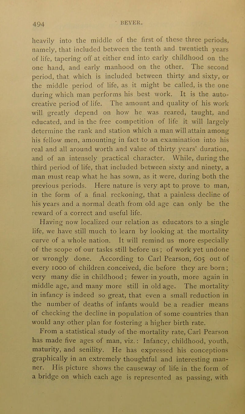 • BEYER. heavily into the middle of the first of these three periods, namely, that included between the tenth and twentieth years of life, tapering off at either end into early childhood on the one hand, and early manhood on the other. I he second period, that which is included between thirty and sixty, or the middle period of life, as it might be called, is the one during which man performs his best work. It is the auto- creative period of life. The amount and quality of his work will greatly depend on how he was reared, taught, and educated, and in the free competition of life it will largely determine the rank and station which a man will attain among his fellow men, amounting in fact to an examination into his real and all around worth and value of thirty years’ duration, and of an intensely practical character. While, during the third period of life, that included between sixty and ninety, a man must reap what he has sown, as it were, during both the previous periods. Here nature is very apt to prove to man, in the form of a final reckoning, that a painless decline of his years and a normal death from old age can only be the reward of a correct and useful life. Having now localized our relation as educators to a single life, we have still much to learn by looking at the mortality curve of a whole nation. It will remind us more especially of the scope of our tasks still before us; of work yet undone or wrongly done. According to Carl Pearson, 605 out of every 1000 of children conceived, die before they are born; very many die in childhood ; fewer in youth, more again in middle age, and many more still in old age. The mortality in infancy is indeed so great, that even a small reduction in the number of deaths of infants would be a readier means of checking the decline in population of some countries than would any other plan for fostering a higher birth rate. From a statistical study of the mortality rate, Carl Pearson has made five ages of man, viz.: Infancy, childhood, youth, maturity, and senility. He has expressed his conceptions graphically in an extremely thoughtful and interesting man- ner. His picture shows the causeway of life in the form of a bridge on which each age is represented as passing, with