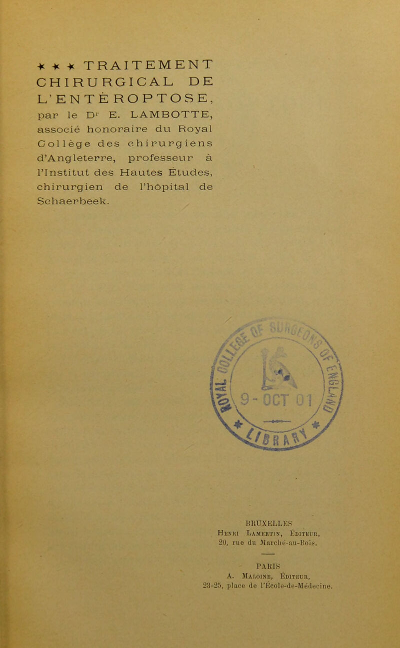 -K -K -K TRAITEMENT CHIRURGICAL DE E’ENTÈ ROPTOSE, par le D1' E. LAMBOTTE, associé honoraire du Royal Collège des chirurgiens d’Angleterre, professeur à l’Institut des Hautes Etudes, chirurgien de l’hôpital de Schaerbeek. BRUXELLES Henri Lamertin, Éditeur, 20, rue du Marclié-au-Bois. PARIS A. Mai.oine, Éditeur, 23-25, place de l'École-de-Medecine.