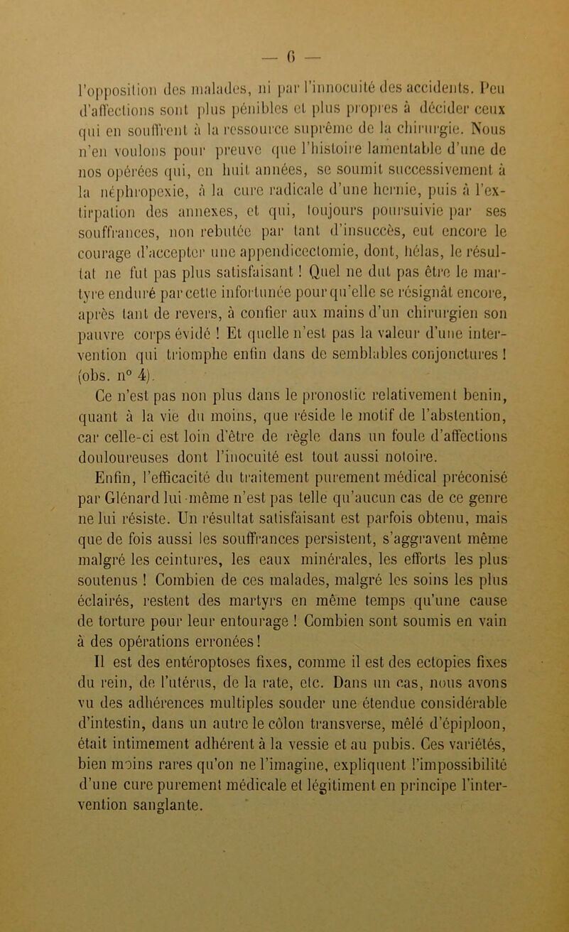 — 0 - l’opposition des malades, ni par l’innocuité des accidents. Peu d’affections sont plus pénibles et plus propres à décider ceux qui en souffrent à la ressource suprême de la chirurgie. Nous n’en voulons pour preuve que l’histoire lamentable d’une de nos opérées qui, en huit années, se soumit successivement à la néphropexie, à la cure radicale d’une hernie, puis à l’ex- tirpation des annexes, et qui, toujours poursuivie par ses souffrances, non rebutée par tant d’insuccès, eut encore le courage d’accepter une appendicectomie, dont, hélas, le résul- tat ne fut pas plus satisfaisant ! Quel ne dut pas être le mar- tyre enduré par cette infortunée pour qu’elle se résignât encore, après tant de revers, à confier aux mains d’un chirurgien son pauvre corps évidé ! Et quelle n’est pas la valeur d’une inter- vention qui triomphe enfin dans de semblables conjonctures ! (obs. n° 4). Ce n’est pas non plus dans le pronostic relativement bénin, quant à la vie du moins, que réside le motif de l’abstention, car celle-ci est loin d’être de règle dans un foule d’affections douloureuses dont l’inocuité est tout aussi notoire. Enfin, l’efficacité du traitement purement médical préconisé par Glénard lui même n’est pas telle qu’aucun cas de ce genre ne lui résiste. Un résultat satisfaisant est parfois obtenu, mais que de fois aussi les souffrances persistent, s’aggravent même malgré les ceintures, les eaux minérales, les efforts les plus soutenus ! Combien de ces malades, malgré les soins les plus éclairés, restent des martyrs en même temps qu’une cause de torture pour leur entourage ! Combien sont soumis en vain à des opérations erronées ! Il est des entéroptoses fixes, comme il est des ectopies fixes du rein, de l’utérus, de la rate, etc. Dans un cas, nous avons vu des adhérences multiples souder une étendue considérable d’intestin, dans un autre le côlon transverse, mêlé d’épiploon, était intimement adhérent à la vessie et au pubis. Ces variétés, bien moins rares qu’on ne l’imagine, expliquent l’impossibilité d’une cure purement médicale et légitiment en principe l’inter- vention sanglante.