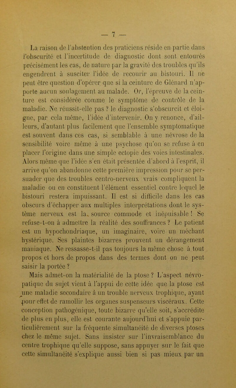 La raison de l’abstention des praticiens réside en partie dans l’obscurité et l’incertitude de diagnostic dont sont entourés précisément les cas, de nature par la gravité des troubles qu’ils engendrent à susciter l’idée de recourir au bistouri. Il ne peut être question d’opérer que si la ceinture de Glénard n’ap- porte aucun soulagement au malade. Or, l’épreuve de la cein- ture est considérée comme le symptôme de contrôle de la maladie. Ne réussit-elle pas ? le diagnostic s’obscurcit et éloi- gne, par cela même, l’idée d’intervenir. On y renonce, d’ail- leurs, d’autant plus facilement que l’ensemble symptomatique est souvent dans ces cas, si semblable à une névrose de la sensibilité voire même à une psychose qu’on se refuse à en placer l’origine dans une simple eclopie des voies intestinales. Alors même que l’idée s’en était présentée d’abord à l’esprit, il arrive qu’on abandonne cette première impression pour se per- suader que des troubles centro-nerveux vrais compliquent la maladie ou en constituent l’élément essentiel contre lequel le bistouri restera impuissant. Il est si difficile dans les cas obscurs d’échapper aux multiples interprétations dont le sys- tème nerveux est la. source commode et inépuisable ! Se refuse-t-on à admettre la réalité des souffrances ? Le patient est un hypochondriaque, un imaginaire, voire un méchant hystérique. Scs plaintes bizarres prouvent un dérangement maniaque. Ne ressasse-t-il pas toujours la même chose à tout propos et hors de propos dans des termes dont on ne peut saisir la portée ? Mais admet-on la matérialité de la ptose ? L’aspect névro- patique du sujet vient à l’appui de celte idée que la ptose est _une maladie secondaire à un trouble nerveux trophique, ayant pour effet de ramollir les organes suspenseurs viscéraux. Cette conception pathogénique, toute bizarre quelle soit, s’accrédite de plus en plus, elle est courante aujourd’hui et s’appuie par- ticulièrement sur la fréquente simultanéité de diverses ptoses chez le même sujet. Sans insister sur l’invraisemblance du centre trophique quelle suppose, sans appuyer sur le fait que cette simultanéité s’explique aussi bien si pas mieux par un