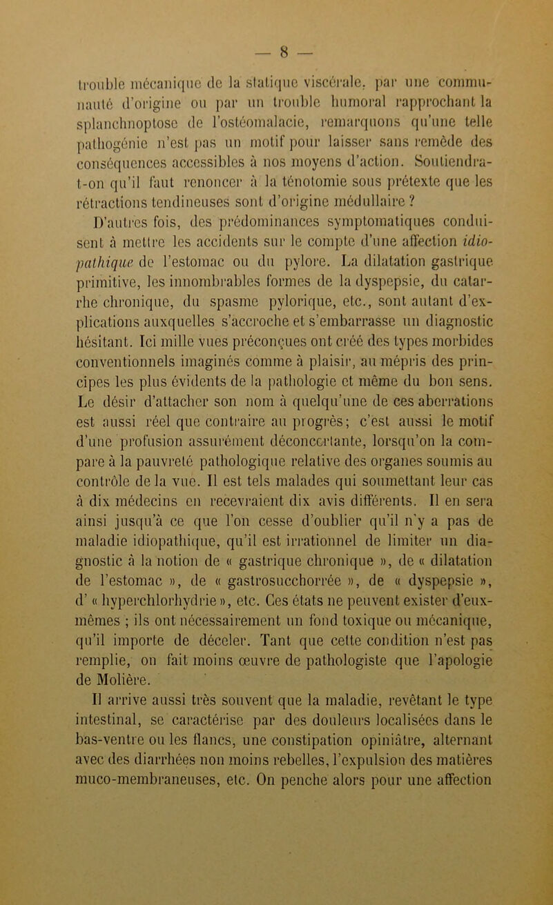 trouble mécanique de la sialique viscérale, par une commu- nauté d’origine ou par un trouble humoral rapprochant la splanchnoptose de l’ostéomalacie, remarquons qu’une telle pathogénie n’est pas un motif pour laisser sans remède des conséquences accessibles à nos moyens d’action. Soutiendra- t-on qu’il faut renoncer à la ténotomie sous prétexte que les rétractions tendineuses soûl d’origine médullaire? D’autres fois, des prédominances symptomatiques condui- sent à mettre les accidents sur le compte d’une affection idio- pathique de l’estomac ou du pylore. La dilatation gastrique primitive, les innombrables formes de la dyspepsie, du catar- rhe chronique, du spasme pylorique, etc., sont autant d’ex- plications auxquelles s’accroche et s’embarrasse un diagnostic hésitant. Ici mille vues préconnues ont créé des types morbides conventionnels imaginés comme à plaisir, au mépris des prin- cipes les plus évidents de la pathologie et même du bon sens. Le désir d’attacher son nom à quelqu’une de ces aberrations est aussi réel que contraire au progrès; c’est aussi le motif d’une profusion assurément déconcertante, lorsqu’on la com- pare à la pauvreté pathologique relative des organes soumis au contrôle de la vue. Il est tels malades qui soumettant leur cas à dix médecins en recevraient dix avis différents. Il en sera ainsi jusqu’à ce que l’on cesse d’oublier qu’il n'y a pas de maladie idiopathique, qu’il est irrationnel de limiter un dia- gnostic à la notion de « gastrique chronique », de « dilatation de l’estomac », de « gastrosucchorrée », de « dyspepsie », d’« hyperchlorhydrie », etc. Ces états ne peuvent exister d’eux- mêmes ; ils ont nécessairement un fond toxique ou mécanique, qu’il importe de déceler. Tant que cette condition n’est pas remplie, on fait moins œuvre de pathologiste que l’apologie de Molière. Il arrive aussi très souvent que la maladie, revêtant le type intestinal, se caractérise par des douleurs localisées dans le bas-ventre ou les flancs, une constipation opiniâtre, alternant avec des diarrhées non moins rebelles, l’expulsion des matières muco-membraneuses, etc. On penche alors pour une affection