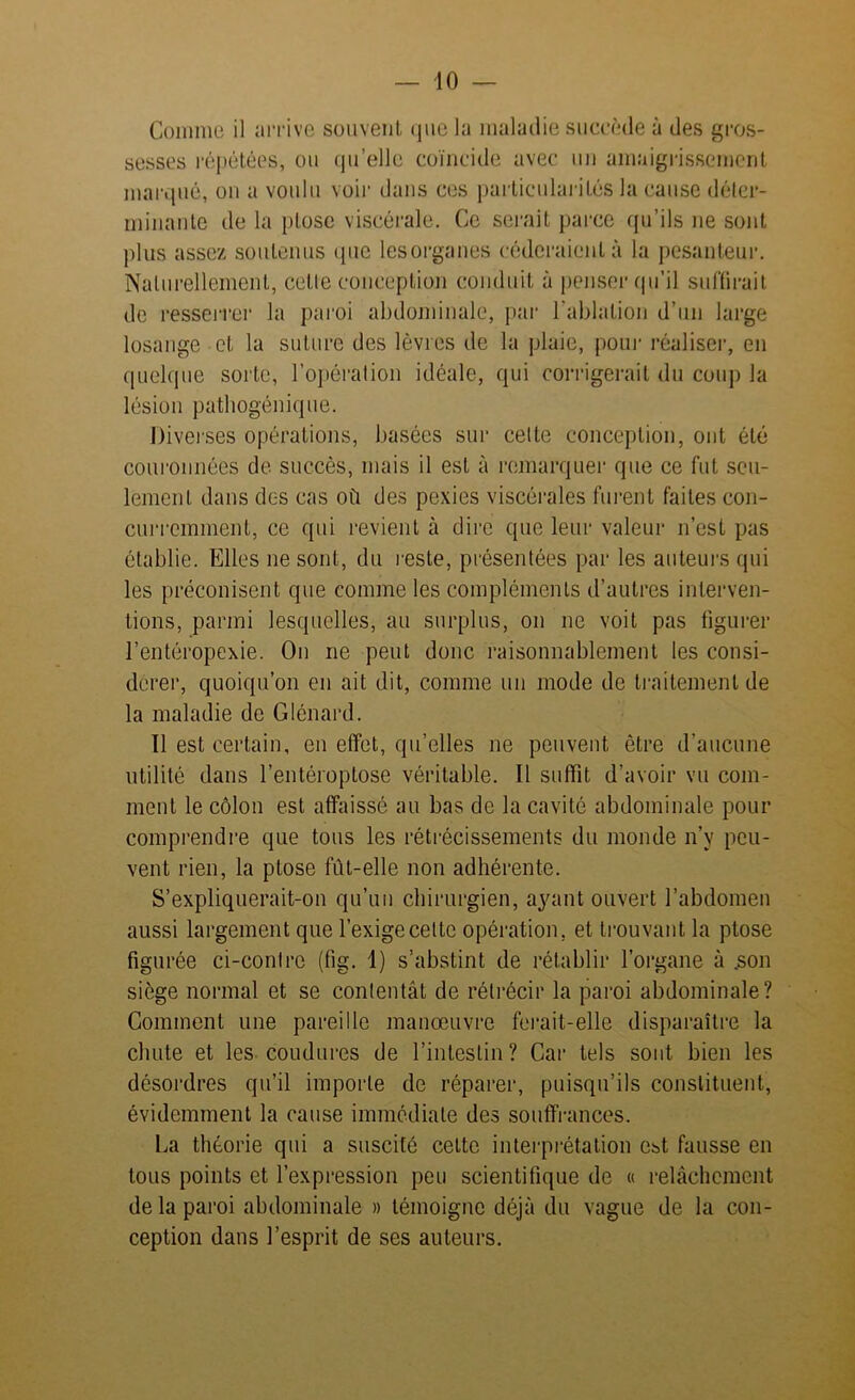 Connue il arrive souvent, que la maladie succède à des gros- sesses répétées, ou qu’elle coïncide avec un amaigrissement marqué, on a voulu voir dans ces particularités la cause déter- minante de la ptose viscérale. Ce serait parce qu’ils ne sont plus assez soutenus que lesorganes céderaient à la pesanteur. Naturellement, celle conception conduit à penser qu’il suffirait de resserrer la paroi abdominale, par l'ablation d’un large losange et la suture des lèvres de la plaie, pour réaliser, en quelque sorte, l’opération idéale, qui corrigerait du coup la lésion patbogénique. Diverses opérations, basées sur celte conception, ont été couronnées de succès, mais il est à remarquer que ce fut seu- lement dans des cas où des pexies viscérales fuient faites con- curremment, ce qui revient à dire que leur valeur n’est pas établie. Elles ne sont, du reste, présentées par les auteurs qui les préconisent que comme les compléments d’autres interven- tions, parmi lesquelles, au surplus, on ne voit pas figurer l’entéropexie. On ne peut donc raisonnablement les consi- dérer, quoiqu’on en ait dit, comme un mode de traitement de la maladie de Glénard. Il est certain, en effet, qu’elles ne peuvent être d’aucune utilité dans l’entéroptose véritable. Il suffit d’avoir vu com- ment le côlon est affaissé au bas de la cavité abdominale pour comprendre que tous les rétrécissements du monde n’v peu- vent rien, la ptose fut-elle non adhérente. S’expliquerait-on qu’un chirurgien, ayant ouvert l’abdomen aussi largement que l’exige cette opération, et trouvant la ptose figurée ci-contre (fig. 1) s’abstint de rétablir l’organe à .son siège normal et se contentât de rétrécir la paroi abdominale? Comment une pareille manœuvre ferait-elle disparaître la chute et les coudures de l’intestin? Car tels sont bien les désordres qu’il importe de réparer, puisqu’ils constituent, évidemment la cause immédiate des souffrances. La théorie qui a suscité cette interprétation est fausse en tous points et l’expression peu scientifique de « relâchement de la paroi abdominale » témoigne déjà du vague de la con- ception dans l’esprit de ses auteurs.